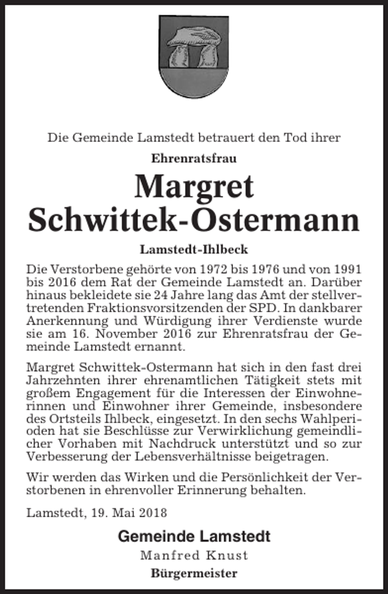 <p>Die Gemeinde Lamstedt betrauert den Tod ihrer<br />Ehrenratsfrau</p><p>Margret<br />Schwittek-Ostermann<br />Lamstedt-Ihlbeck<br />Die Verstorbene gehörte von 1972 bis 1976 und von 1991<br />bis 2016 dem Rat der Gemeinde Lamstedt an. Darüber<br />hinaus bekleidete sie 24 Jahre lang das Amt der stellvertretenden Fraktionsvorsitzenden der SPD. In dankbarer<br />Anerkennung und Würdigung ihrer Verdienste wurde<br />sie am 16. November 2016 zur Ehrenratsfrau der Gemeinde Lamstedt ernannt.<br />Margret Schwittek-Ostermann hat sich in den fast drei<br />Jahrzehnten ihrer ehrenamtlichen Tätigkeit stets mit<br />großem Engagement für die Interessen der Einwohnerinnen und Einwohner ihrer Gemeinde, insbesondere<br />des Ortsteils Ihlbeck, eingesetzt. In den sechs Wahlperioden hat sie Beschlüsse zur Verwirklichung gemeindlicher Vorhaben mit Nachdruck unterstützt und so zur<br />Verbesserung der Lebensverhältnisse beigetragen.<br />Wir werden das Wirken und die Persönlichkeit der Verstorbenen in ehrenvoller Erinnerung behalten.<br />Lamstedt, 19. Mai 2018</p><p>Gemeinde Lamstedt<br />Manfred Knust<br />Bürgermeister</p>