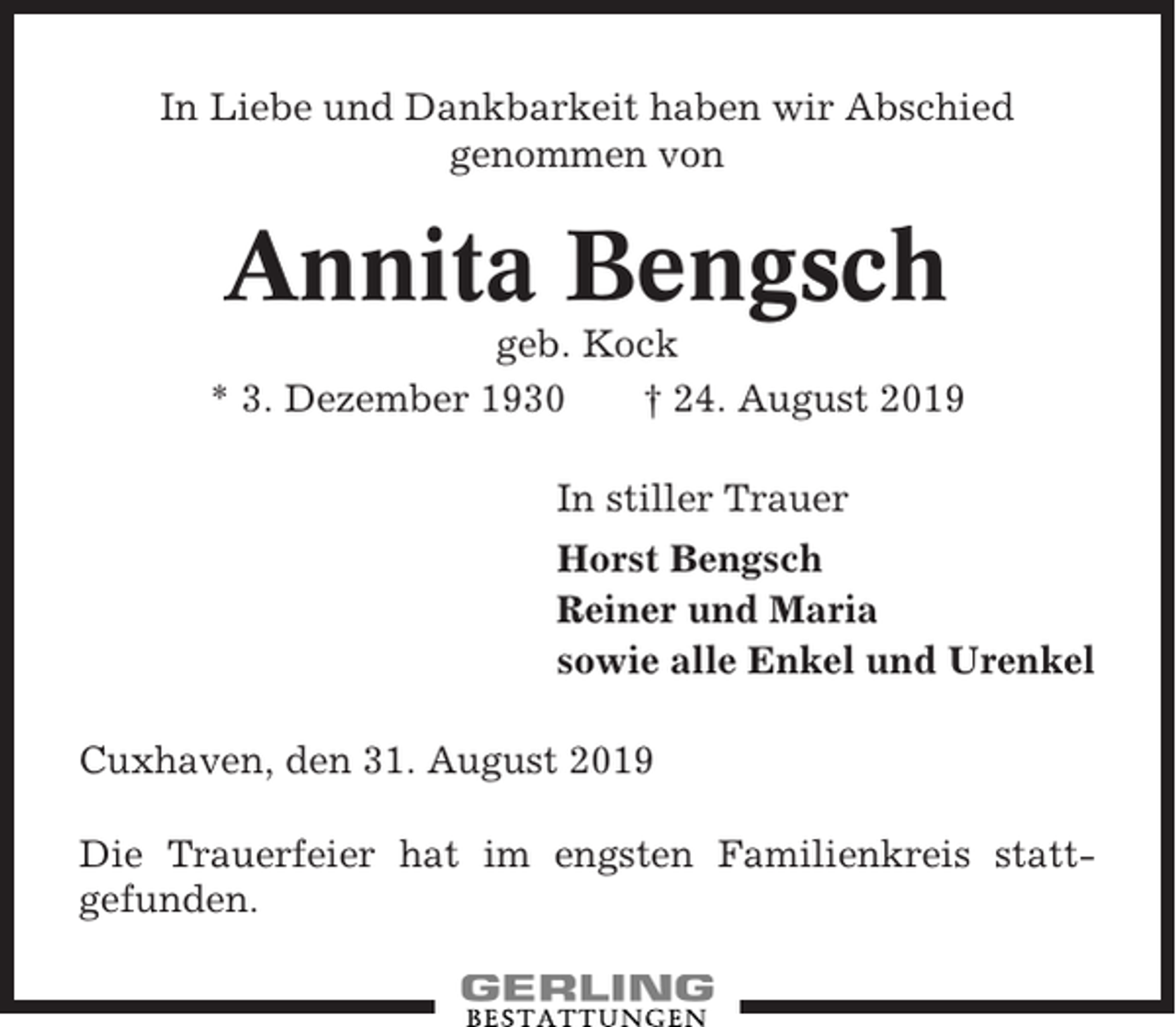 <p>In Liebe und Dankbarkeit haben wir Abschied<br />genommen von</p><p>Annita Bengsch<br />geb. Kock<br />* 3. Dezember 1930<br />† 24. August 2019<br />In stiller Trauer<br />Horst Bengsch<br />Reiner und Maria<br />sowie alle Enkel und Urenkel<br />Cuxhaven, den 31. August 2019<br />Die Trauerfeier hat im engsten Familienkreis stattgefunden.</p>