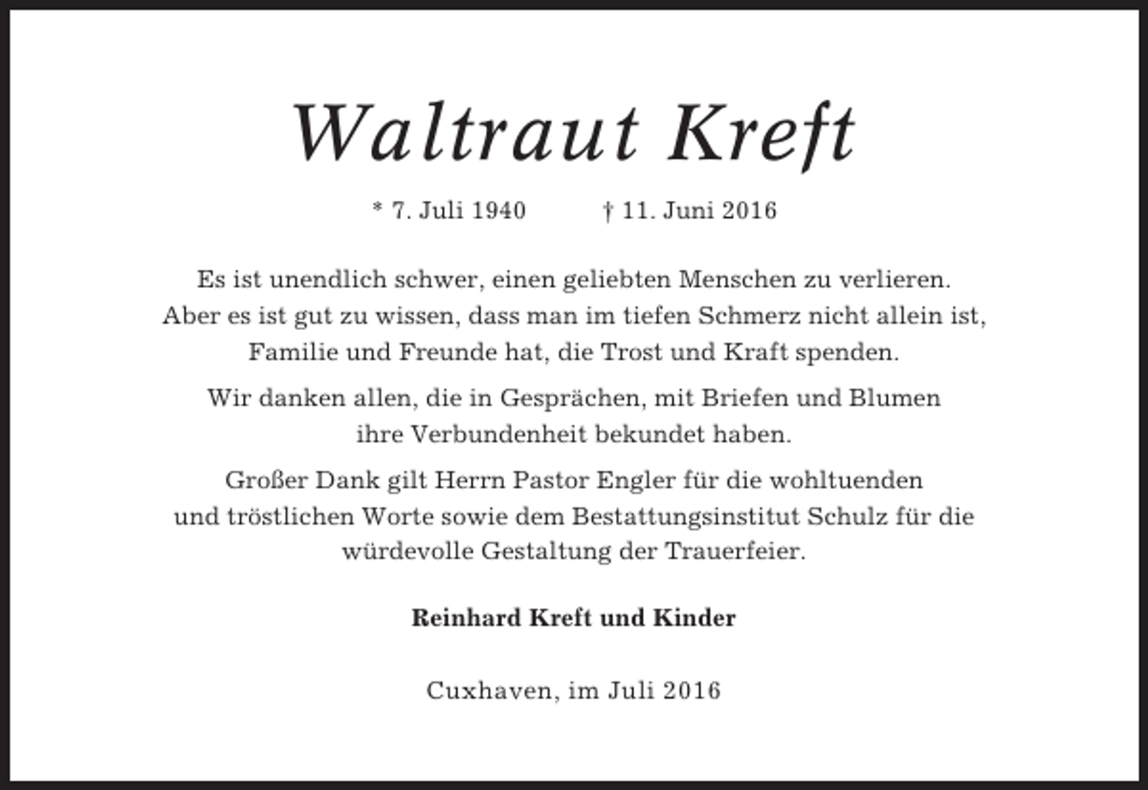 <p>Waltraut Kreft<br />* 7. Juli 1940</p><p>† 11. Juni 2016</p><p>Es ist unendlich schwer, einen geliebten Menschen zu verlieren.<br />Aber es ist gut zu wissen, dass man im tiefen Schmerz nicht allein ist,<br />Familie und Freunde hat, die Trost und Kraft spenden.<br />Wir danken allen, die in Gesprächen, mit Briefen und Blumen<br />ihre Verbundenheit bekundet haben.<br />Großer Dank gilt Herrn Pastor Engler für die wohltuenden<br />und tröstlichen Worte sowie dem Bestattungsinstitut Schulz für die<br />würdevolle Gestaltung der Trauerfeier.<br />Reinhard Kreft und Kinder</p><p>Cuxhaven, im Juli 2016</p>