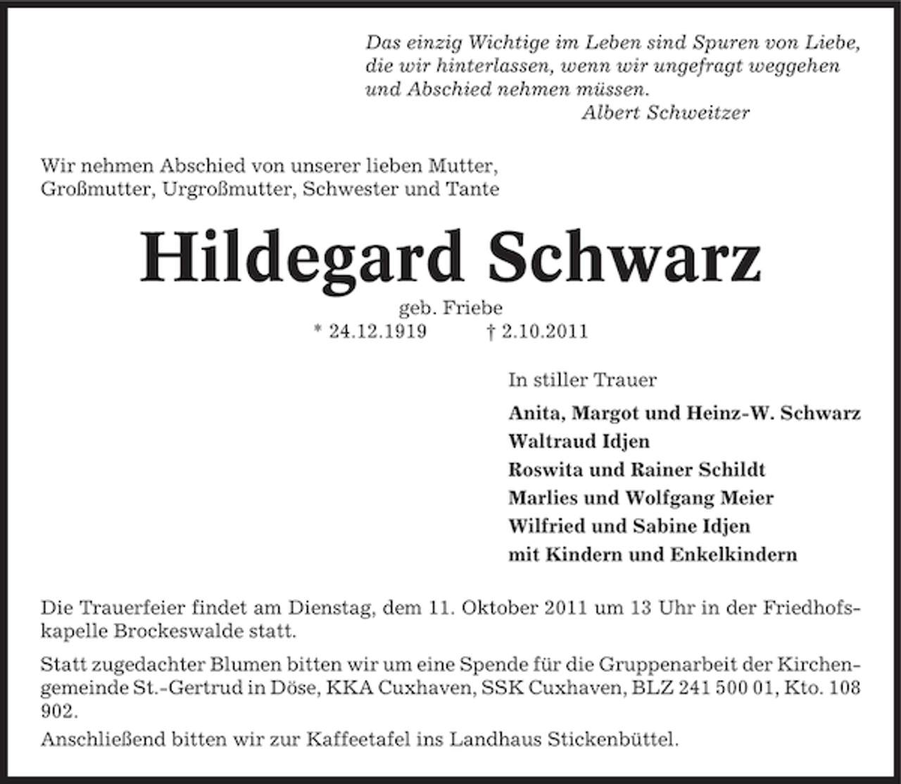 <p>Das einzig Wichtige im Leben sind Spuren von Liebe,<br />die wir hinterlassen, wenn wir ungefragt weggehen<br />und Abschied nehmen müssen.<br />Albert Schweitzer<br />Wir nehmen Abschied von unserer lieben Mutter,<br />Großmutter, Urgroßmutter, Schwester und Tante</p><p>Hildegard Schwarz<br />geb. Friebe<br />* 24.12.1919<br />† 2.10.2011<br />In stiller Trauer<br />Anita, Margot und Heinz-W. Schwarz<br />Waltraud Idjen<br />Roswita und Rainer Schildt<br />Marlies und Wolfgang Meier<br />Wilfried und Sabine Idjen<br />mit Kindern und Enkelkindern<br />Die Trauerfeier findet am Dienstag, dem 11. Oktober 2011 um 13 Uhr in der Friedhofskapelle Brockeswalde statt.<br />Statt zugedachter Blumen bitten wir um eine Spende für die Gruppenarbeit der Kirchengemeinde St.-Gertrud in Döse, KKA Cuxhaven, SSK Cuxhaven, BLZ 241 501, Kto. 108<br />902.<br />Anschließend bitten wir zur Kaffeetafel ins Landhaus Stickenbüttel.</p>