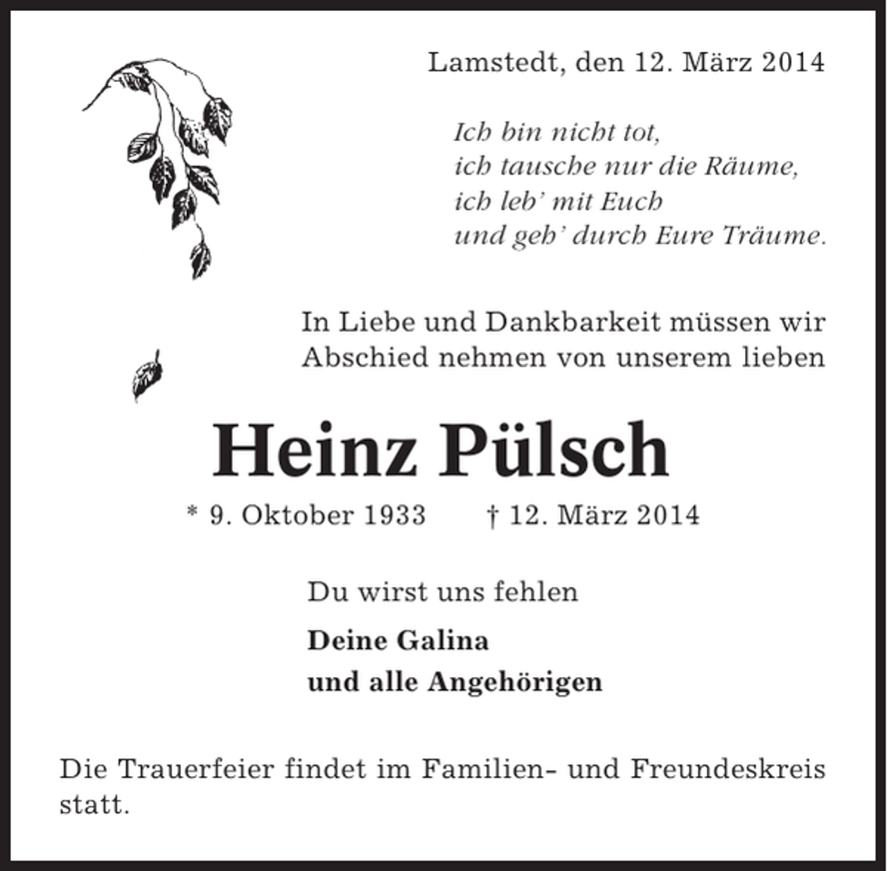 <p>Lamstedt, den 12. März 2014<br />Ich bin nicht tot,<br />ich tausche nur die Räume,<br />ich leb’ mit Euch<br />und geh’ durch Eure Träume.<br />In Liebe und Dankbarkeit müssen wir<br />Abschied nehmen von unserem lieben</p><p>Heinz Pülsch<br />* 9. Oktober 1933</p><p>† 12. März 2014</p><p>Du wirst uns fehlen<br />Deine Galina<br />und alle Angehörigen<br />Die Trauerfeier findet im Familien- und Freundeskreis<br />statt.</p>