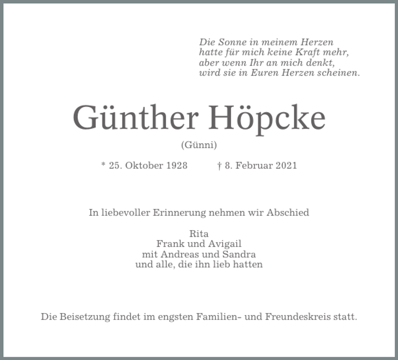 <p>Die Sonne in meinem Herzen<br />hatte für mich keine Kraft mehr,<br />aber wenn Ihr an mich denkt,<br />wird sie in Euren Herzen scheinen.</p><p>Günther Höpcke<br />(Günni)<br />* 25. Oktober 1928</p><p>† 8. Februar 2021</p><p>In liebevoller Erinnerung nehmen wir Abschied<br />Rita<br />Frank und Avigail<br />mit Andreas und Sandra<br />und alle, die ihn lieb hatten</p><p>Die Beisetzung findet im engsten Familien- und Freundeskreis statt.</p>