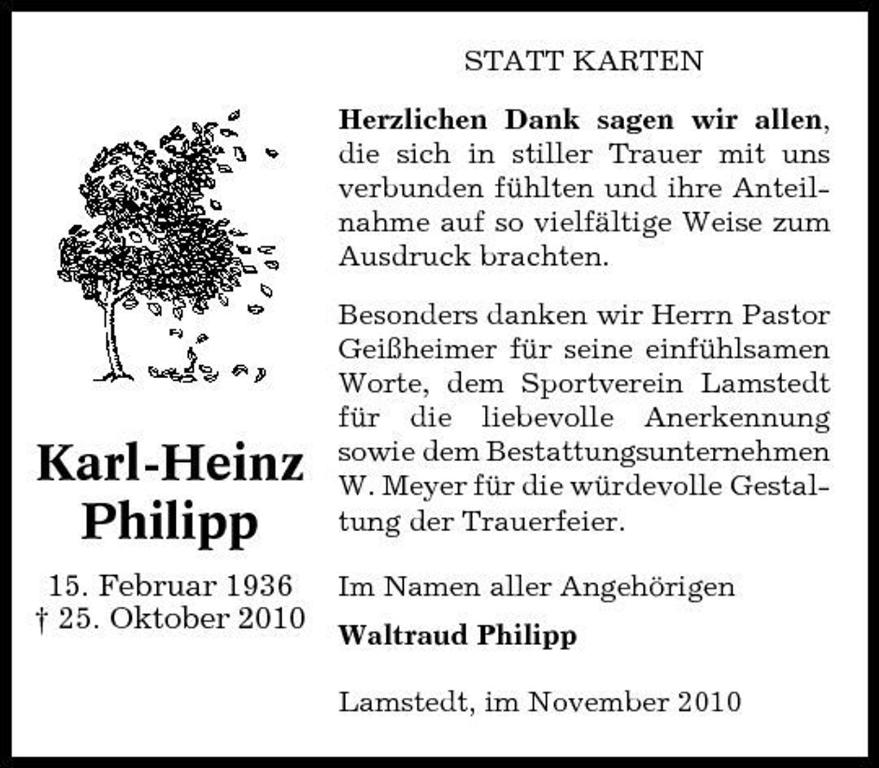 <p>STATT KARTEN Herzlichen Dank sagen wir allen, die sich in stiller Trauer mit uns verbunden fühlten und ihre Anteilnahme auf so vielfältige Weise zum Ausdruck brachten. Besonders danken wir Herrn Pastor Geißheimer für seine einfühlsamen Worte, dem Sportverein Lamstedt für die liebevolle Anerkennung sowie dem Bestattungsunternehmen W. Meyer für die würdevolle Gestaltung der Trauerfeier. Im Namen aller Angehörigen Waltraud Philipp Lamstedt, im November 2010</p><p>Karl-Heinz Philipp<br />15. Februar 1936 † 25. Oktober 2010</p>