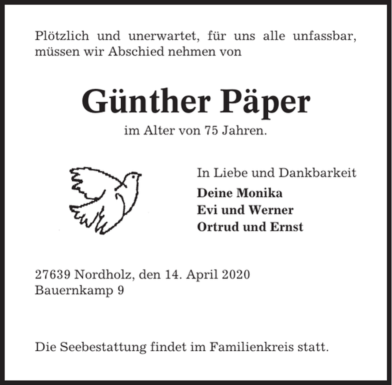 <p>Plötzlich und unerwartet, für uns alle unfassbar,<br />müssen wir Abschied nehmen von</p><p>Günther Päper<br />im Alter von 75 Jahren.<br />In Liebe und Dankbarkeit<br />Deine Monika<br />Evi und Werner<br />Ortrud und Ernst</p><p>27639 Nordholz, den 14. April 2020<br />Bauernkamp 9</p><p>Die Seebestattung findet im Familienkreis statt.</p>
