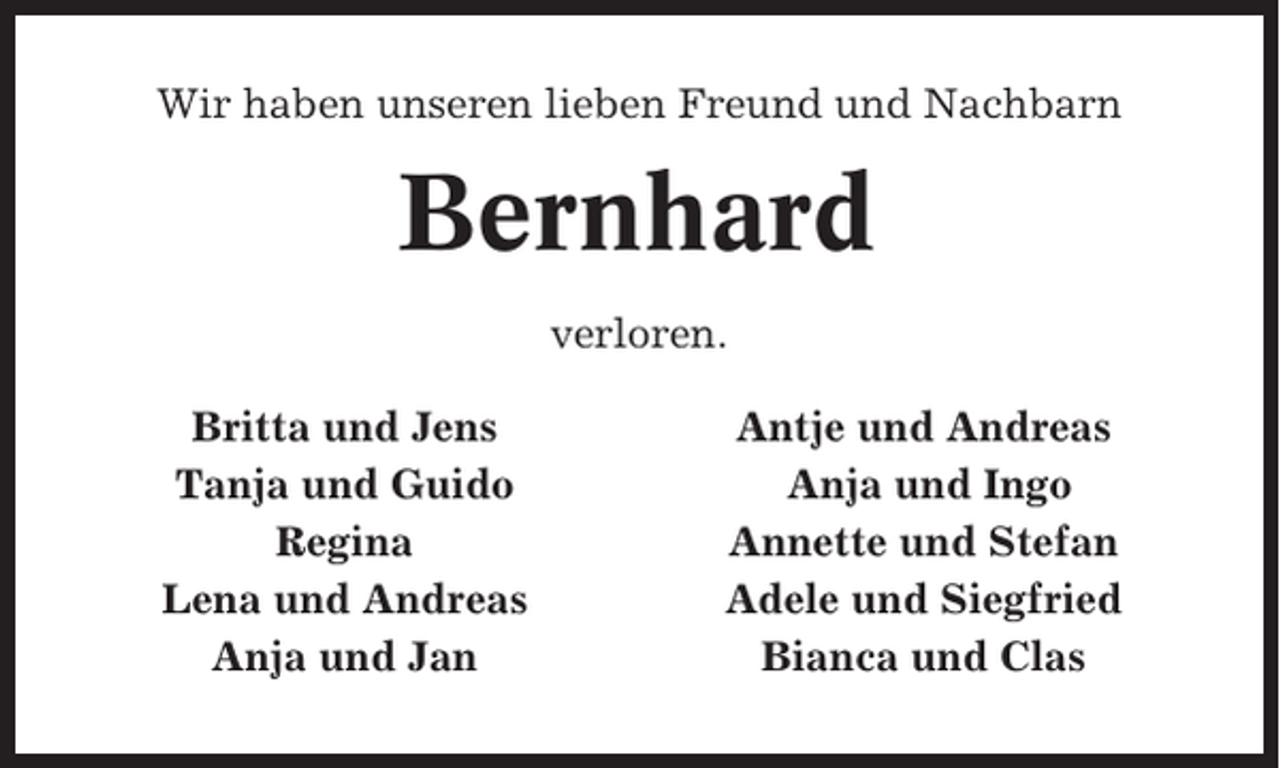 <p>Wir haben unseren lieben Freund und Nachbarn</p><p>Bernhard<br />verloren.<br />Britta und Jens<br />Tanja und Guido<br />Regina<br />Lena und Andreas<br />Anja und Jan</p><p>Antje und Andreas<br />Anja und Ingo<br />Annette und Stefan<br />Adele und Siegfried<br />Bianca und Clas</p>