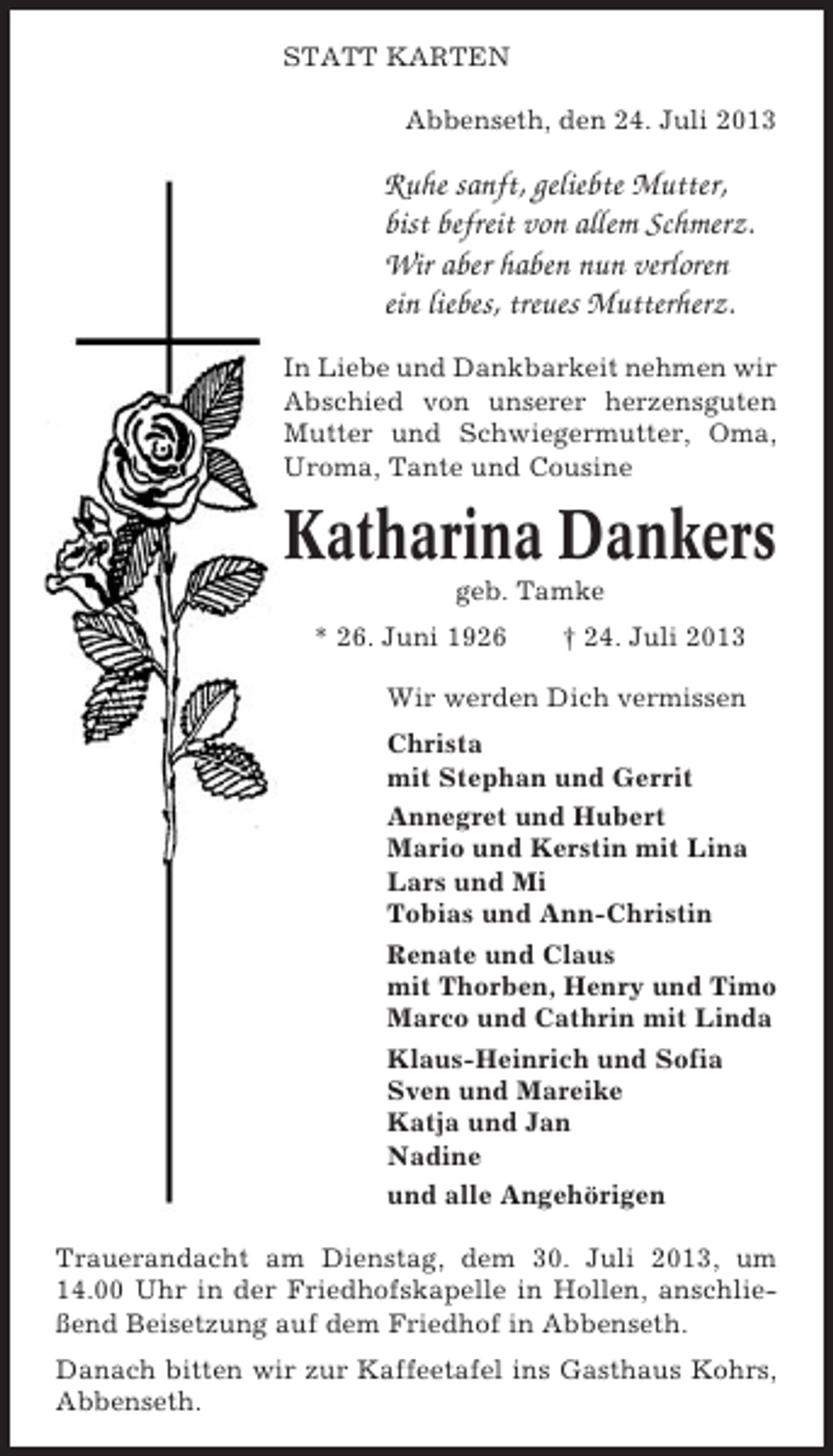 <p>STATT KARTEN<br />Abbenseth, den 24. Juli 2013</p><p>Ruhe sanft, geliebte Mutter,<br />bist befreit von allem Schmerz.<br />Wir aber haben nun verloren<br />ein liebes, treues Mutterherz.<br />In Liebe und Dankbarkeit nehmen wir<br />Abschied von unserer herzensguten<br />Mutter und Schwiegermutter, Oma,<br />Uroma, Tante und Cousine</p><p>Katharina Dankers<br />geb. Tamke<br />* 26. Juni 1926</p><p>† 24. Juli 2013</p><p>Wir werden Dich vermissen<br />Christa<br />mit Stephan und Gerrit<br />Annegret und Hubert<br />Mario und Kerstin mit Lina<br />Lars und Mi<br />Tobias und Ann-Christin<br />Renate und Claus<br />mit Thorben, Henry und Timo<br />Marco und Cathrin mit Linda<br />Klaus-Heinrich und Sofia<br />Sven und Mareike<br />Katja und Jan<br />Nadine<br />und alle Angehörigen<br />Trauerandacht am Dienstag, dem 30. Juli 2013, um<br />14.00 Uhr in der Friedhofskapelle in Hollen, anschließend Beisetzung auf dem Friedhof in Abbenseth.<br />Danach bitten wir zur Kaffeetafel ins Gasthaus Kohrs,<br />Abbenseth.</p>