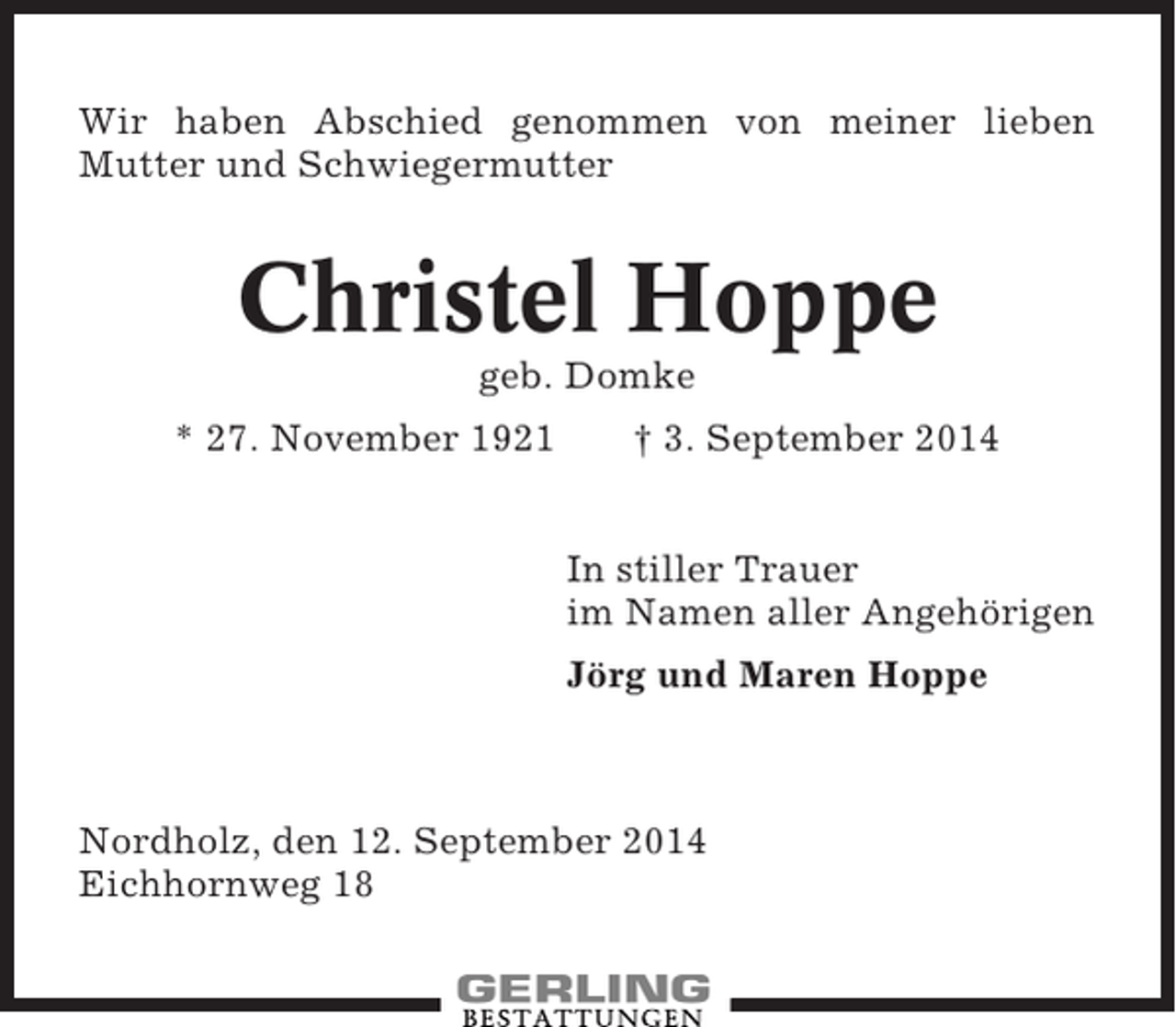 <p>Wir haben Abschied genommen von meiner lieben<br />Mutter und Schwiegermutter</p><p>Christel Hoppe<br />geb. Domke<br />* 27. November 1921</p><p>† 3. September 2014<br />In stiller Trauer<br />im Namen aller Angehörigen<br />Jörg und Maren Hoppe</p><p>Nordholz, den 12. September 2014<br />Eichhornweg 18</p>