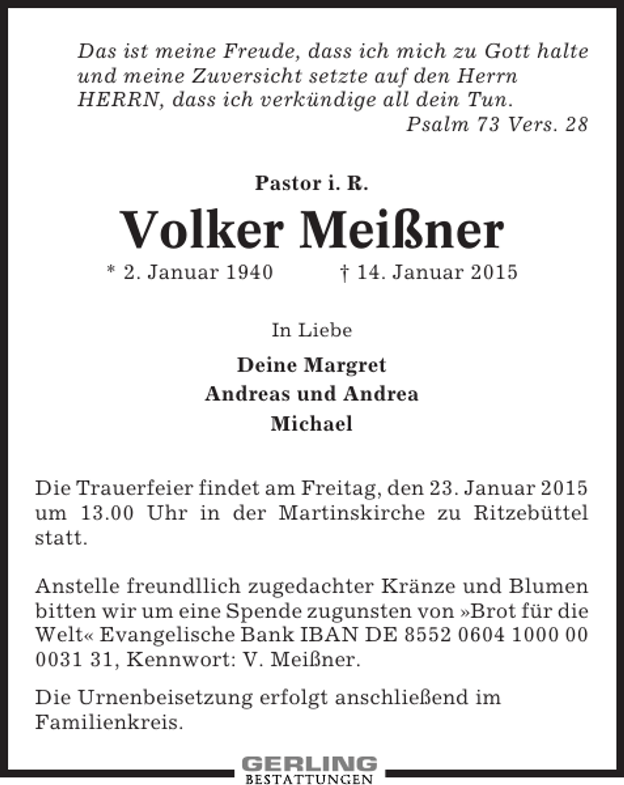 <p>Das ist meine Freude, dass ich mich zu Gott halte<br />und meine Zuversicht setzte auf den Herrn<br />HERRN, dass ich verkündige all dein Tun.<br />Psalm 73 Vers. 28<br />Pastor i. R.</p>
<p>Volker Meißner<br />* 2. Januar 1940</p>
<p>† 14. Januar 2015</p>
<p>In Liebe</p>
<p>Deine Margret<br />Andreas und Andrea<br />Michael<br />Die Trauerfeier findet am Freitag, den 23. Januar 2015<br />um 13.00 Uhr in der Martinskirche zu Ritzebüttel<br />statt.<br />Anstelle freundllich zugedachter Kränze und Blumen<br />bitten wir um eine Spende zugunsten von »Brot für die<br />Welt« Evangelische Bank IBAN DE 8552 0604 10, Kennwort: V. Meißner.<br />Die Urnenbeisetzung erfolgt anschließend im<br />Familienkreis.</p>