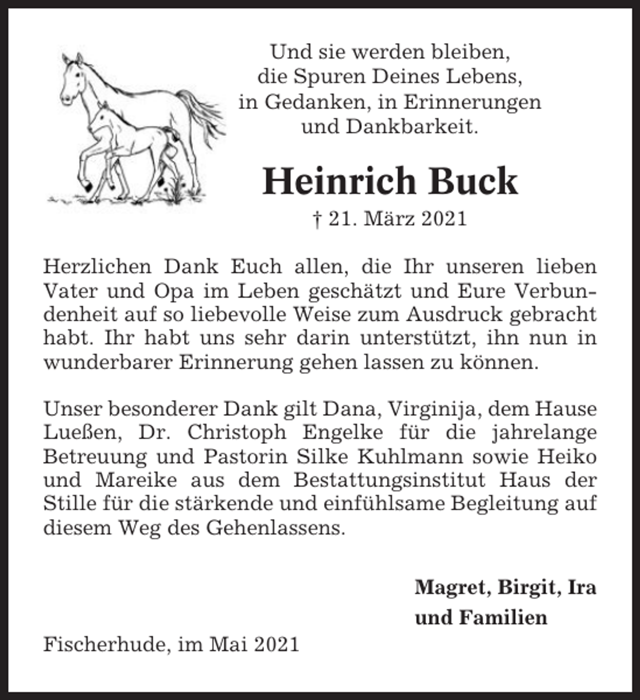 <p>Und sie werden bleiben,<br />die Spuren Deines Lebens,<br />in Gedanken, in Erinnerungen<br />und Dankbarkeit.</p><p>Heinrich Buck<br />† 21. März 2021<br />Herzlichen Dank Euch allen, die Ihr unseren lieben<br />Vater und Opa im Leben geschätzt und Eure Verbundenheit auf so liebevolle Weise zum Ausdruck gebracht<br />habt. Ihr habt uns sehr darin unterstützt, ihn nun in<br />wunderbarer Erinnerung gehen lassen zu können.<br />Unser besonderer Dank gilt Dana, Virginija, dem Hause<br />Lueßen, Dr. Christoph Engelke für die jahrelange<br />Betreuung und Pastorin Silke Kuhlmann sowie Heiko<br />und Mareike aus dem Bestattungsinstitut Haus der<br />Stille für die stärkende und einfühlsame Begleitung auf<br />diesem Weg des Gehenlassens.<br />Magret, Birgit, Ira<br />und Familien<br />Fischerhude, im Mai 2021</p>