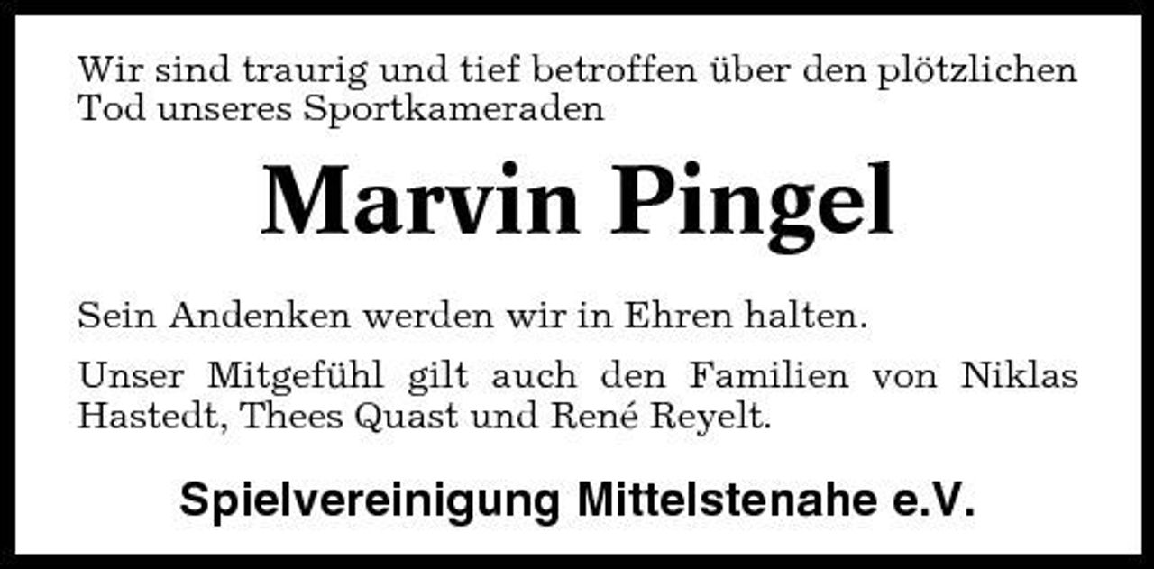 <p>Wir sind traurig und tief betroffen über den plötzlichen Tod unseres Sportkameraden</p><p>Marvin Pingel<br />Sein Andenken werden wir in Ehren halten. Unser Mitgefühl gilt auch den Familien von Niklas Hastedt, Thees Quast und René Reyelt.</p><p>Spielvereinigung Mittelstenahe e.V.</p>