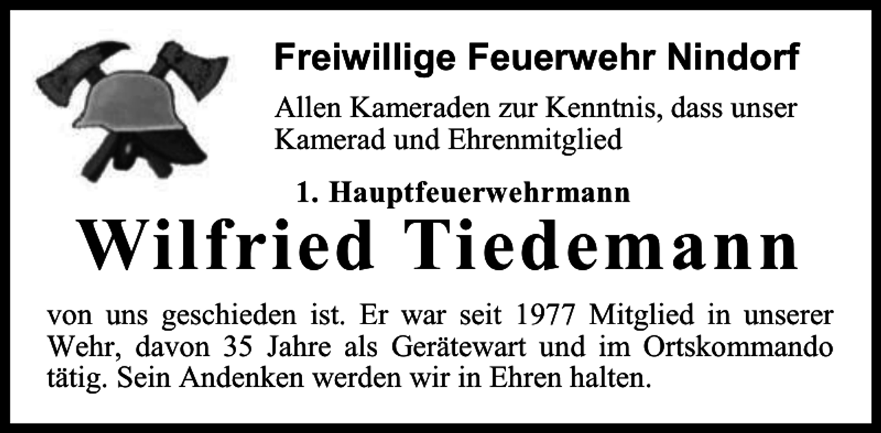 <p>Freiwillige Feuerwehr Nindorf<br />Allen Kameraden zur Kenntnis, dass unser<br />Kamerad und Ehrenmitglied<br />1. Hauptfeuerwehrmann</p><p>Wilfried Tiedemann</p><p>von uns geschieden ist. Er war seit 1977 Mitglied in unserer<br />Wehr, davon 35 Jahre als Gerätewart und im Ortskommando<br />tätig. Sein Andenken werden wir in Ehren halten.</p>