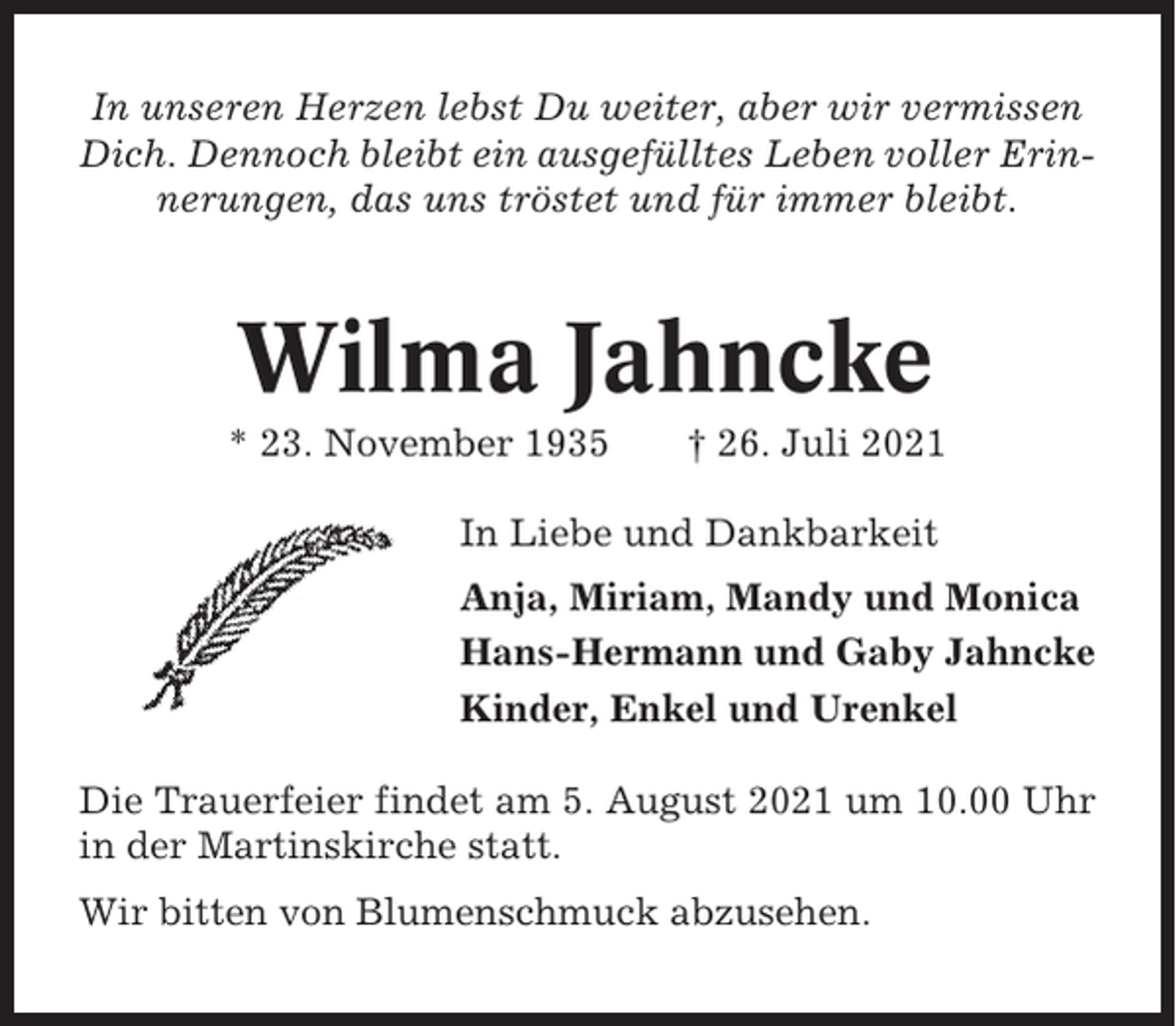 <p>In unseren Herzen lebst Du weiter, aber wir vermissen<br />Dich. Dennoch bleibt ein ausgefülltes Leben voller Erinnerungen, das uns tröstet und für immer bleibt.</p><p>Wilma Jahncke<br />* 23. November 1935</p><p>† 26. Juli 2021</p><p>In Liebe und Dankbarkeit<br />Anja, Miriam, Mandy und Monica<br />Hans-Hermann und Gaby Jahncke<br />Kinder, Enkel und Urenkel<br />Die Trauerfeier findet am 5. August 2021 um 10.00 Uhr<br />in der Martinskirche statt.<br />Wir bitten von Blumenschmuck abzusehen.</p>