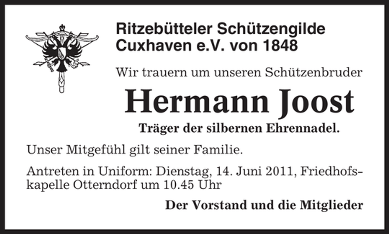 <p>Ritzebütteler Schützengilde Cuxhaven e.V. von 1848<br />Wir trauern um unseren Schützenbruder</p><p>Hermann Joost<br />Träger der silbernen Ehrennadel. Unser Mitgefühl gilt seiner Familie. Antreten in Uniform: Dienstag, 14. Juni 2011, Friedhofskapelle Otterndorf um 10.45 Uhr Der Vorstand und die Mitglieder</p>