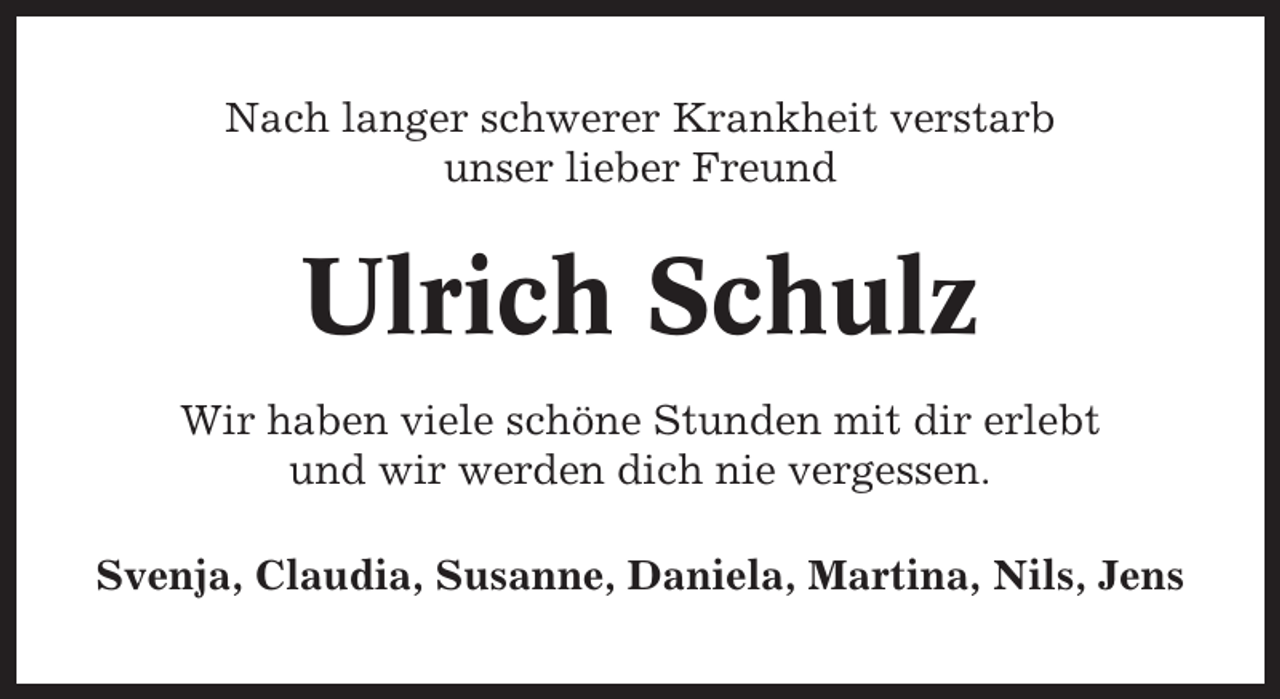 <p>Nach langer schwerer Krankheit verstarb<br />unser lieber Freund</p><p>Ulrich Schulz<br />Wir haben viele schöne Stunden mit dir erlebt<br />und wir werden dich nie vergessen.<br />Svenja, Claudia, Susanne, Daniela, Martina, Nils, Jens</p>