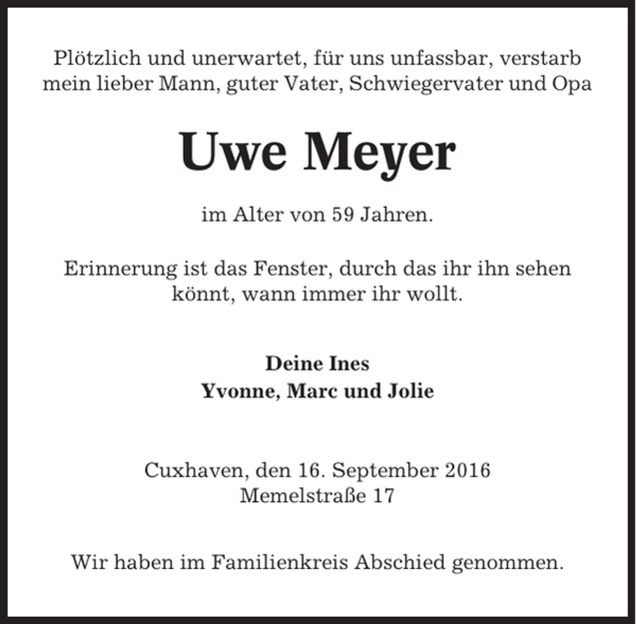 <p>Plötzlich und unerwartet, für uns unfassbar, verstarb<br />mein lieber Mann, guter Vater, Schwiegervater und Opa</p><p>Uwe Meyer<br />im Alter von 59 Jahren.<br />Erinnerung ist das Fenster, durch das ihr ihn sehen<br />könnt, wann immer ihr wollt.<br />Deine Ines<br />Yvonne, Marc und Jolie</p><p>Cuxhaven, den 16. September 2016<br />Memelstraße 17<br />Wir haben im Familienkreis Abschied genommen.</p>