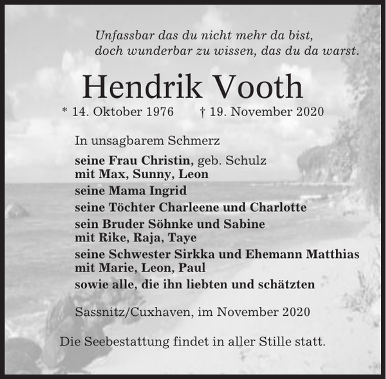 <p>Unfassbar das du nicht mehr da bist,<br />doch wunderbar zu wissen, das du da warst.</p><p>Hendrik Vooth<br />* 14. Oktober 1976</p><p>† 19. November 2020</p><p>In unsagbarem Schmerz<br />seine Frau Christin, geb. Schulz<br />mit Max, Sunny, Leon<br />seine Mama Ingrid<br />seine Töchter Charleene und Charlotte<br />sein Bruder Söhnke und Sabine<br />mit Rike, Raja, Taye<br />seine Schwester Sirkka und Ehemann Matthias<br />mit Marie, Leon, Paul<br />sowie alle, die ihn liebten und schätzten<br />Sassnitz/Cuxhaven, im November 2020<br />Die Seebestattung findet in aller Stille statt.</p>