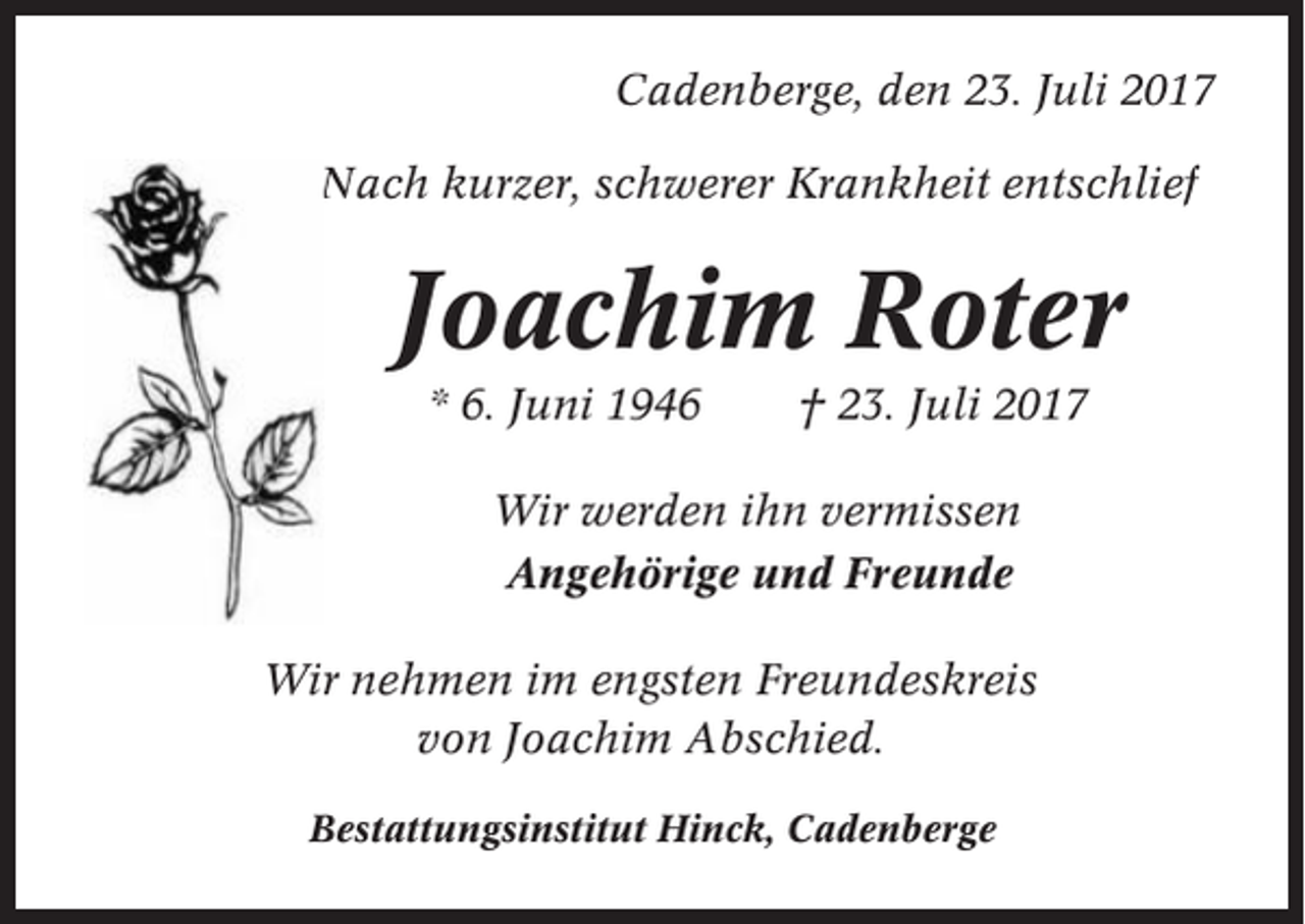<p>Cadenberge, den 23. Juli 2017<br />Nach kurzer, schwerer Krankheit entschlief</p><p>Joachim Roter<br />* 6. Juni 1946</p><p>† 23. Juli 2017</p><p>Wir werden ihn vermissen<br />Angehörige und Freunde<br />Wir nehmen im engsten Freundeskreis<br />von Joachim Abschied.<br />Bestattungsinstitut Hinck, Cadenberge</p>