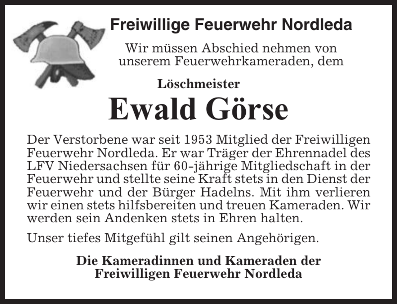 <p>Freiwillige Feuerwehr Nordleda<br />Wir müssen Abschied nehmen von<br />unserem Feuerwehrkameraden, dem<br />Löschmeister</p><p>Ewald Görse<br />Der Verstorbene war seit 1953 Mitglied der Freiwilligen<br />Feuerwehr Nordleda. Er war Träger der Ehrennadel des<br />LFV Niedersachsen für 60-jährige Mitgliedschaft in der<br />Feuerwehr und stellte seine Kraft stets in den Dienst der<br />Feuerwehr und der Bürger Hadelns. Mit ihm verlieren<br />wir einen stets hilfsbereiten und treuen Kameraden. Wir<br />werden sein Andenken stets in Ehren halten.<br />Unser tiefes Mitgefühl gilt seinen Angehörigen.<br />Die Kameradinnen und Kameraden der<br />Freiwilligen Feuerwehr Nordleda</p>