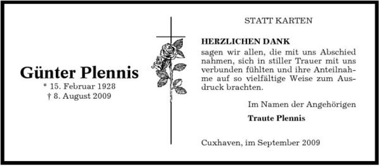 <p>STATT KARTEN HERZLICHEN DANK sagen wir allen, die mit uns Abschied nahmen, sich in stiller Trauer mit uns verbunden fühlten und ihre Anteilnahme auf so vielfältige Weise zum Ausdruck brachten. Im Namen der Angehörigen Traute Plennis Cuxhaven, im September 2009</p><p>Günter Plennis<br />* 15. Februar 1928 † 8. August 2009</p>