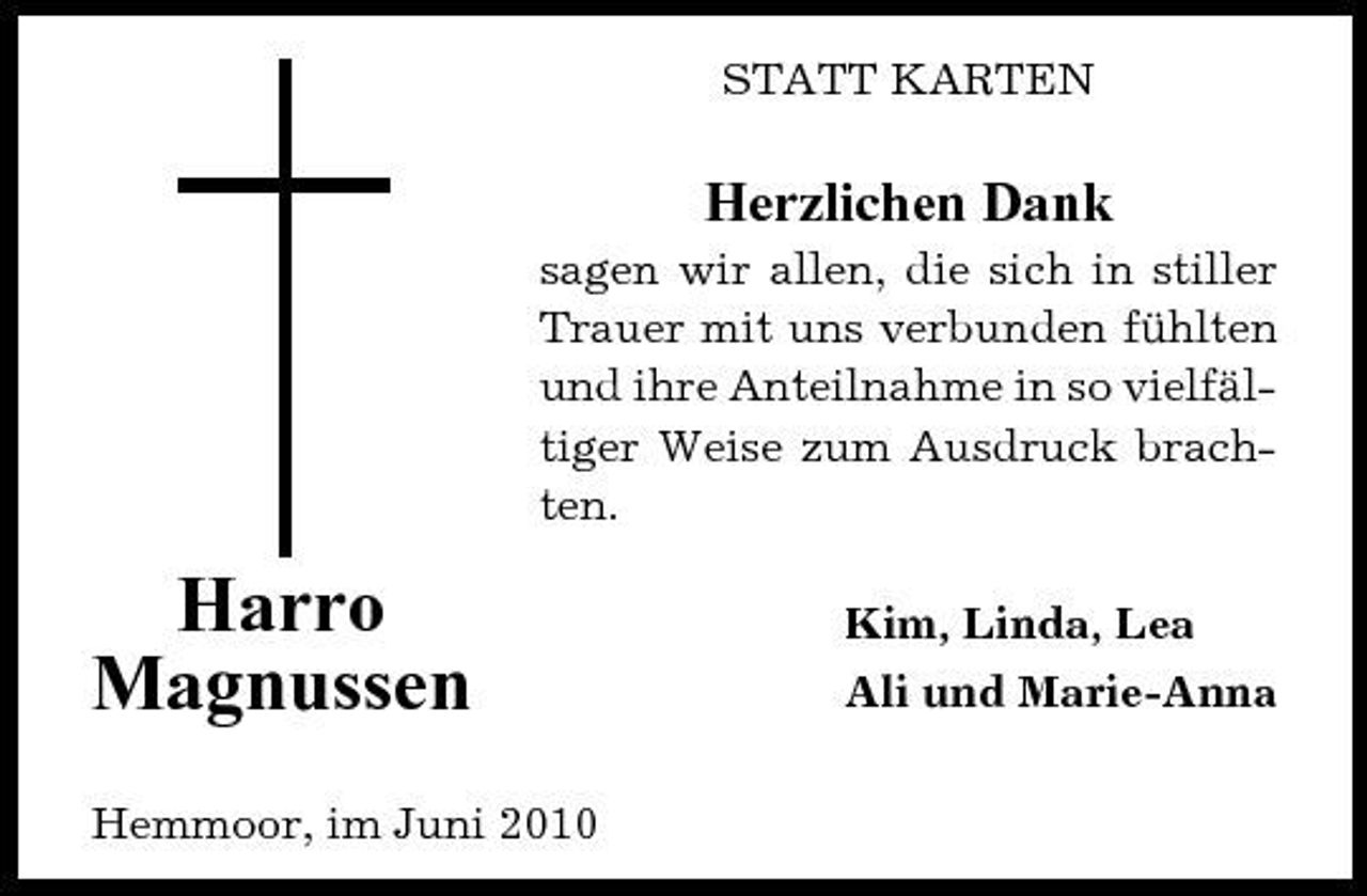 <p>STATT KARTEN</p><p>Herzlichen Dank<br />sagen wir allen, die sich in stiller Trauer mit uns verbunden fühlten und ihre Anteilnahme in so vielfältiger Weise zum Ausdruck brachten.</p><p>Harro Magnussen<br />Hemmoor, im Juni 2010</p><p>Kim, Linda, Lea Ali und Marie-Anna</p>