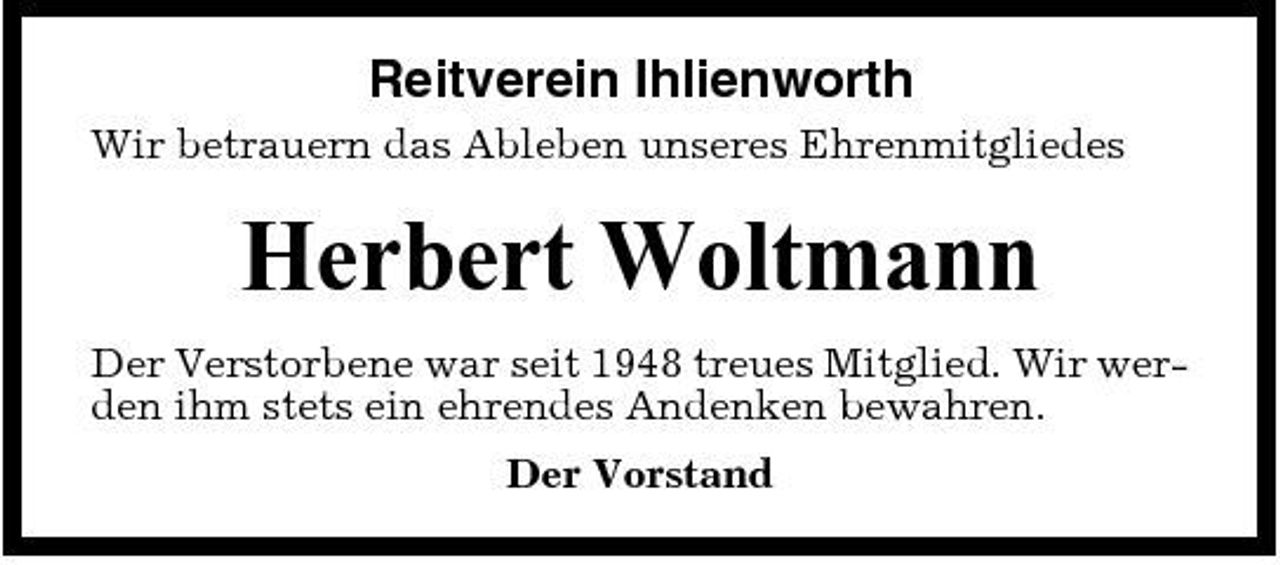 <p>Reitverein Ihlienworth<br />Wir betrauern das Ableben unseres Ehrenmitgliedes</p><p>Herbert Woltmann<br />Der Verstorbene war seit 1948 treues Mitglied. Wir werden ihm stets ein ehrendes Andenken bewahren. Der Vorstand</p>
