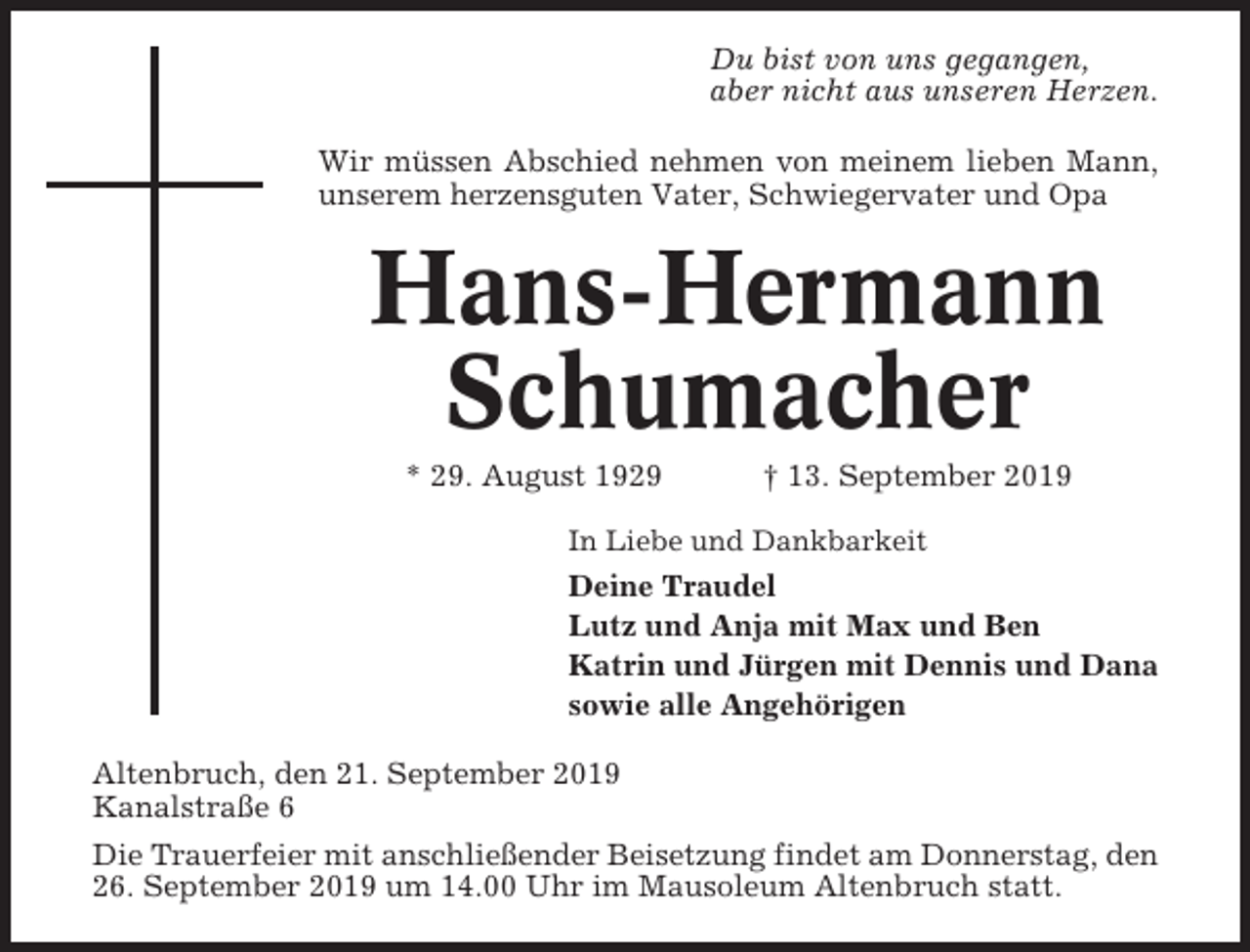 <p>Du bist von uns gegangen,<br />aber nicht aus unseren Herzen.<br />Wir müssen Abschied nehmen von meinem lieben Mann,<br />unserem herzensguten Vater, Schwiegervater und Opa</p><p>Hans-Hermann<br />Schumacher<br />* 29. August 1929</p><p>† 13. September 2019</p><p>In Liebe und Dankbarkeit</p><p>Deine Traudel<br />Lutz und Anja mit Max und Ben<br />Katrin und Jürgen mit Dennis und Dana<br />sowie alle Angehörigen<br />Altenbruch, den 21. September 2019<br />Kanalstraße 6<br />Die Trauerfeier mit anschließender Beisetzung findet am Donnerstag, den<br />26. September 2019 um 14.00 Uhr im Mausoleum Altenbruch statt.</p>