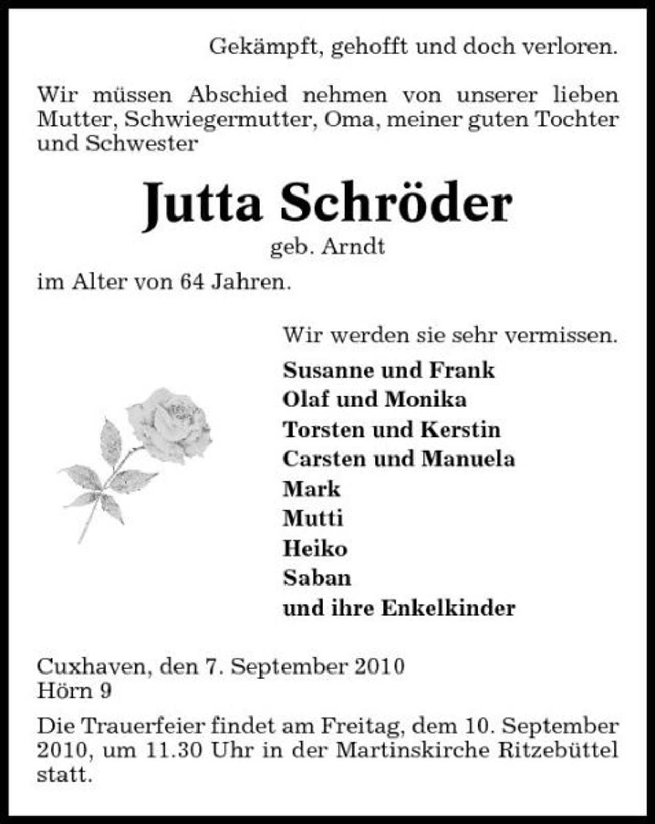 <p>Gekämpft, gehofft und doch verloren. Wir müssen Abschied nehmen von unserer lieben Mutter, Schwiegermutter, Oma, meiner guten Tochter und Schwester</p><p>Jutta Schröder<br />geb. Arndt im Alter von 64 Jahren. Wir werden sie sehr vermissen. Susanne und Frank Olaf und Monika Torsten und Kerstin Carsten und Manuela Mark Mutti Heiko Saban und ihre Enkelkinder Cuxhaven, den 7. September 2010 Hörn 9 Die Trauerfeier findet am Freitag, dem 10. September 2010, um 11.30 Uhr in der Martinskirche Ritzebüttel statt.</p>