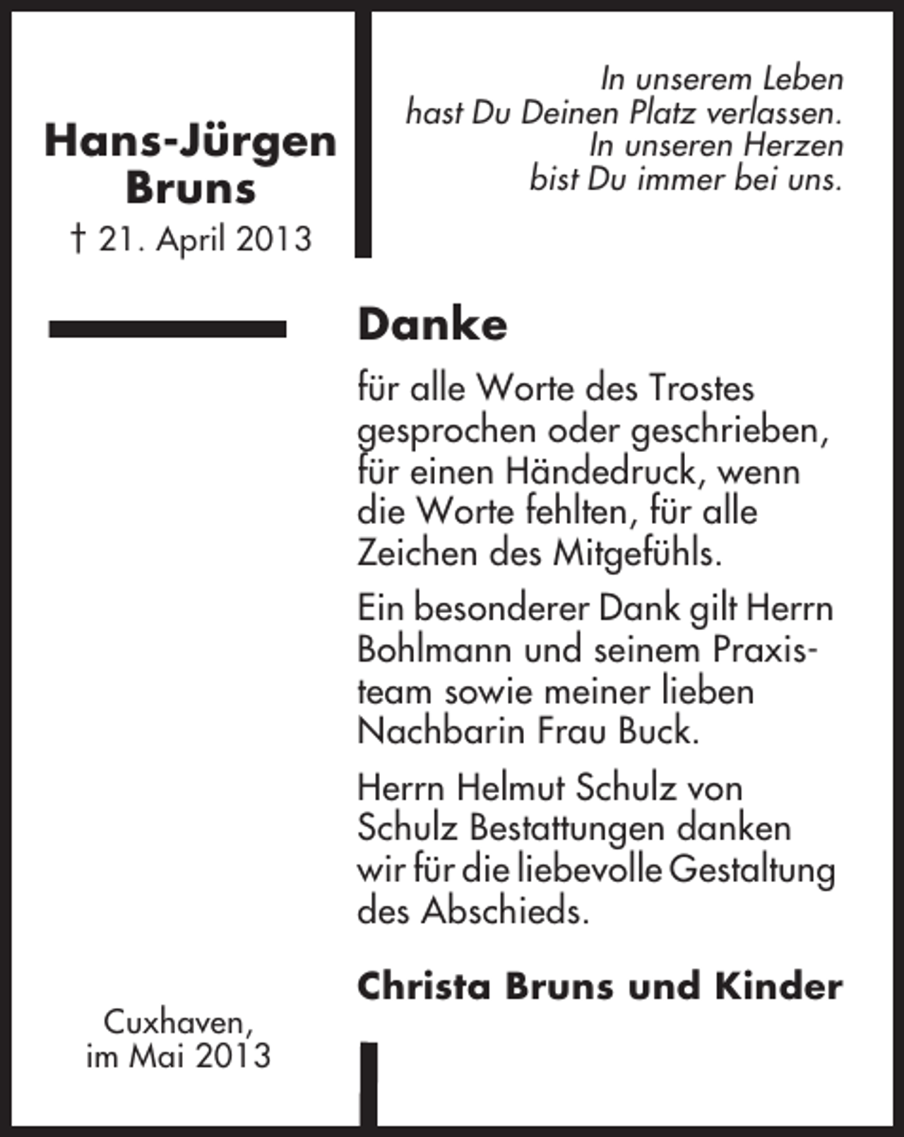 <p>Hans-Jürgen<br />Bruns</p><p>In unserem Leben<br />hast Du Deinen Platz verlassen.<br />In unseren Herzen<br />bist Du immer bei uns.</p><p>† 21. April 2013</p><p>Danke<br />für alle Worte des Trostes<br />gesprochen oder geschrieben,<br />für einen Händedruck, wenn<br />die Worte fehlten, für alle<br />Zeichen des Mitgefühls.<br />Ein besonderer Dank gilt Herrn<br />Bohlmann und seinem Praxisteam sowie meiner lieben<br />Nachbarin Frau Buck.<br />Herrn Helmut Schulz von<br />Schulz Bestattungen danken<br />wir für die liebevolle Gestaltung<br />des Abschieds.<br />Cuxhaven,<br />im Mai 2013</p><p>Christa Bruns und Kinder</p>