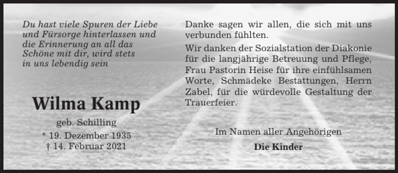 <p>Du hast viele Spuren der Liebe<br />und Fürsorge hinterlassen und<br />die Erinnerung an all das<br />Schöne mit dir, wird stets<br />in uns lebendig sein</p><p>Wilma Kamp<br />geb. Schilling<br />* 19. Dezember 1935<br />† 14. Februar 2021</p><p>Danke sagen wir allen, die sich mit uns<br />verbunden fühlten.<br />Wir danken der Sozialstation der Diakonie<br />für die langjährige Betreuung und Pflege,<br />Frau Pastorin Heise für ihre einfühlsamen<br />Worte, Schmädeke Bestattungen, Herrn<br />Zabel, für die würdevolle Gestaltung der<br />Trauerfeier.<br />Im Namen aller Angehörigen<br />Die Kinder</p>