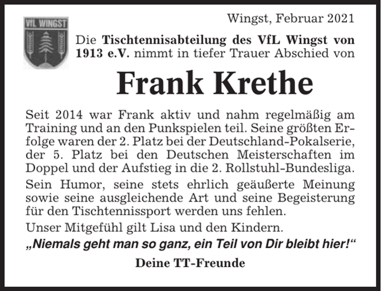 <p>Wingst, Februar 2021<br />Die Tischtennisabteilung des VfL Wingst von<br />1913 e.V. nimmt in tiefer Trauer Abschied von</p><p>Frank Krethe<br />Seit 2014 war Frank aktiv und nahm regelmäßig am<br />Training und an den Punkspielen teil. Seine größten Erfolge waren der 2. Platz bei der Deutschland-Pokalserie,<br />der 5. Platz bei den Deutschen Meisterschaften im<br />Doppel und der Aufstieg in die 2. Rollstuhl-Bundesliga.<br />Sein Humor, seine stets ehrlich geäußerte Meinung<br />sowie seine ausgleichende Art und seine Begeisterung<br />für den Tischtennissport werden uns fehlen.<br />Unser Mitgefühl gilt Lisa und den Kindern.<br />„Niemals geht man so ganz, ein Teil von Dir bleibt hier!“<br />Deine TT-Freunde</p>