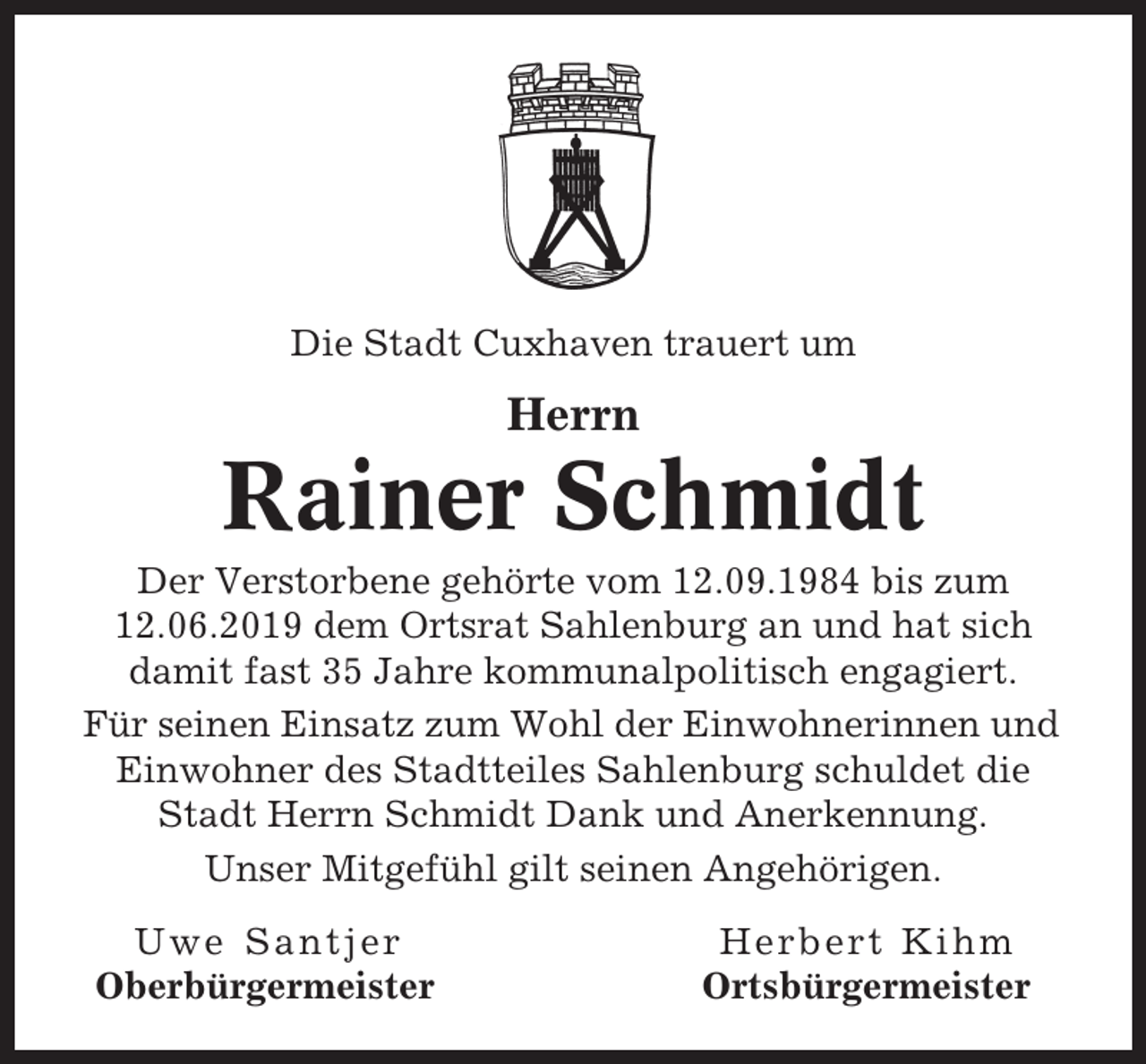 <p>Die Stadt Cuxhaven trauert um</p><p>Herrn</p><p>Rainer Schmidt<br />Der Verstorbene gehörte vom 12.09.1984 bis zum<br />12.06.2019 dem Ortsrat Sahlenburg an und hat sich<br />damit fast 35 Jahre kommunalpolitisch engagiert.<br />Für seinen Einsatz zum Wohl der Einwohnerinnen und<br />Einwohner des Stadtteiles Sahlenburg schuldet die<br />Stadt Herrn Schmidt Dank und Anerkennung.<br />Unser Mitgefühl gilt seinen Angehörigen.<br />Uwe Santjer<br />Oberbürgermeister</p><p>Herbert Kihm<br />Ortsbürgermeister</p>