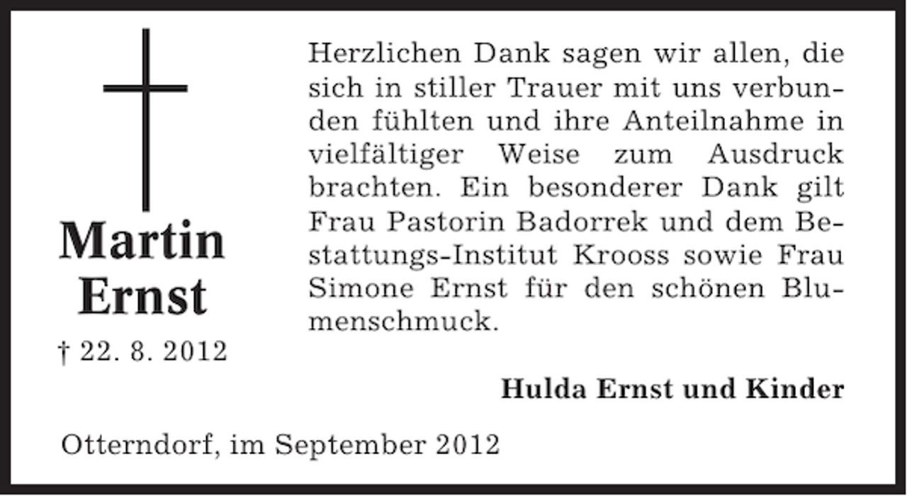 <p>Martin<br />Ernst</p><p>Herzlichen Dank sagen wir allen, die<br />sich in stiller Trauer mit uns verbunden fühlten und ihre Anteilnahme in<br />vielfältiger Weise zum Ausdruck<br />brachten. Ein besonderer Dank gilt<br />Frau Pastorin Badorrek und dem Bestattungs-Institut Krooss sowie Frau<br />Simone Ernst für den schönen Blumenschmuck.</p><p>† 22. 8. 2012<br />Hulda Ernst und Kinder<br />Otterndorf, im September 2012</p>