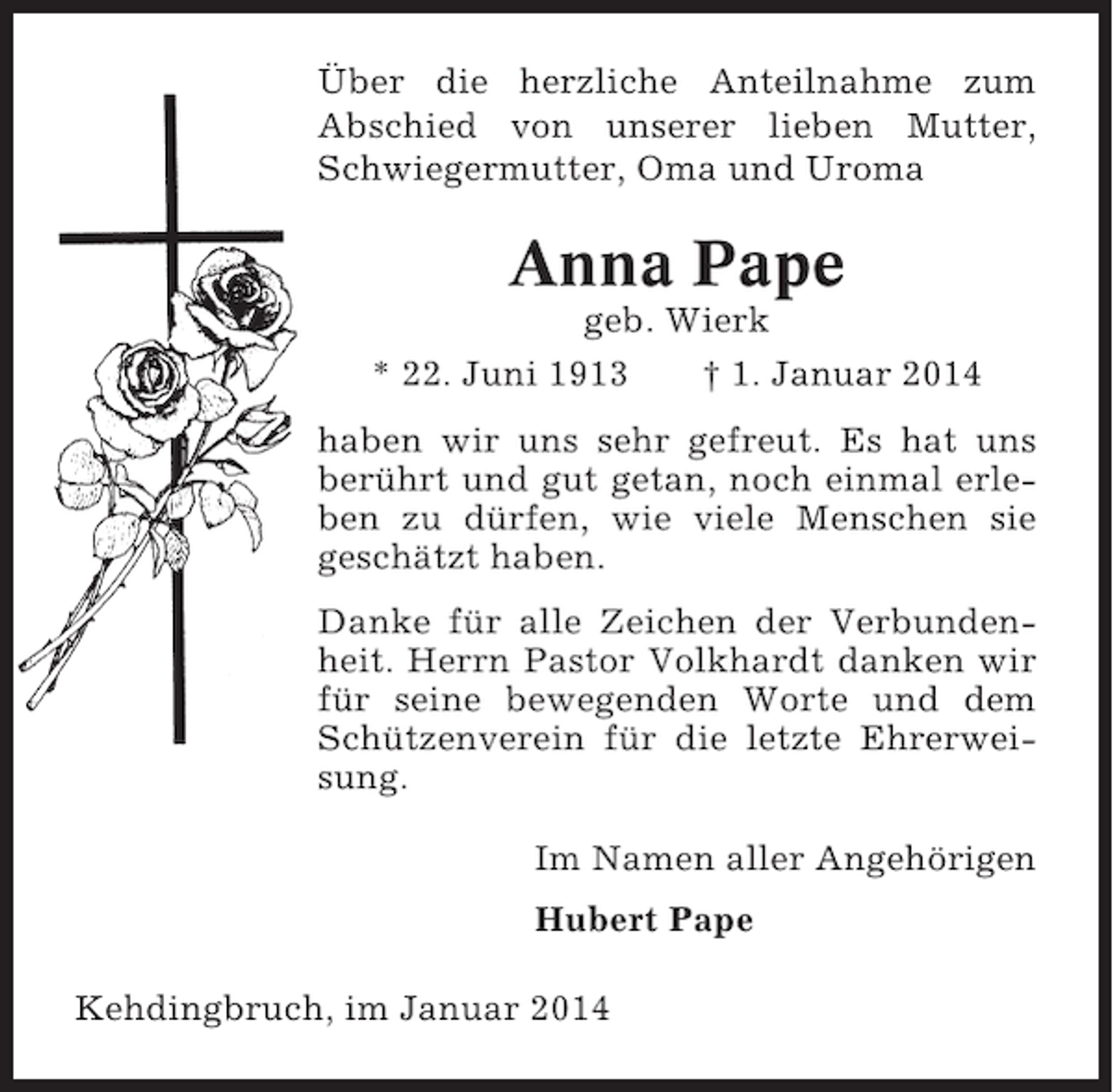 <p>Über die herzliche Anteilnahme zum<br />Abschied von unserer lieben Mutter,<br />Schwiegermutter, Oma und Uroma</p><p>Anna Pape<br />geb. Wierk<br />* 22. Juni 1913<br />† 1. Januar 2014<br />haben wir uns sehr gefreut. Es hat uns<br />berührt und gut getan, noch einmal erleben zu dürfen, wie viele Menschen sie<br />geschätzt haben.<br />Danke für alle Zeichen der Verbundenheit. Herrn Pastor Volkhardt danken wir<br />für seine bewegenden Worte und dem<br />Schützenverein für die letzte Ehrerweisung.<br />Im Namen aller Angehörigen<br />Hubert Pape<br />Kehdingbruch, im Januar 2014</p>