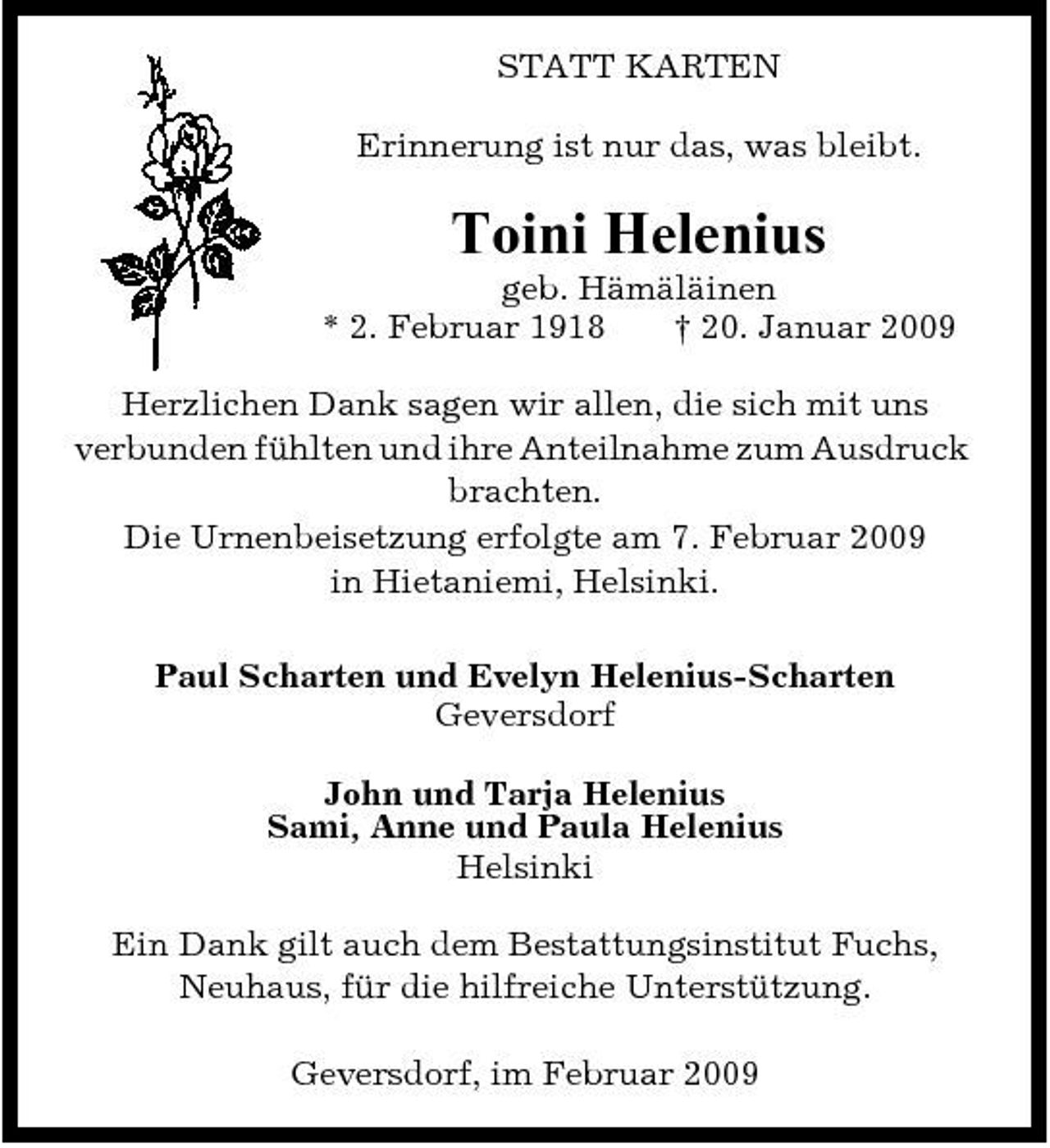 <p>STATT KARTEN Erinnerung ist nur das, was bleibt.</p><p>Toini Helenius<br />geb. Hämäläinen * 2. Februar 1918 † 20. Januar 2009 Herzlichen Dank sagen wir allen, die sich mit uns verbunden fühlten und ihre Anteilnahme zum Ausdruck brachten. Die Urnenbeisetzung erfolgte am 7. Februar 2009 in Hietaniemi, Helsinki. Paul Scharten und Evelyn Helenius-Scharten Geversdorf John und Tarja Helenius Sami, Anne und Paula Helenius Helsinki Ein Dank gilt auch dem Bestattungsinstitut Fuchs, Neuhaus, für die hilfreiche Unterstützung. Geversdorf, im Februar 2009</p>