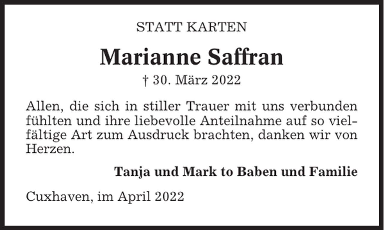 <p>STATT KARTEN</p><p>Marianne Saffran<br />† 30. März 2022<br />Allen, die sich in stiller Trauer mit uns verbunden<br />fühlten und ihre liebevolle Anteilnahme auf so vielfältige Art zum Ausdruck brachten, danken wir von<br />Herzen.<br />Tanja und Mark to Baben und Familie<br />Cuxhaven, im April 2022</p>