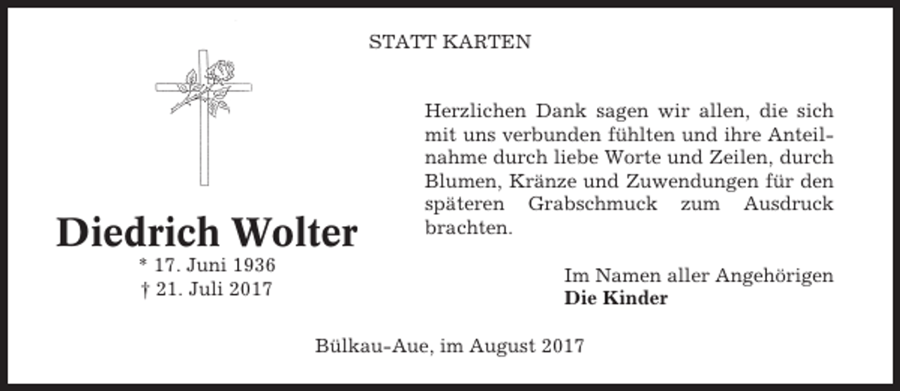 <p>STATT KARTEN</p><p>Diedrich Wolter<br />* 17. Juni 1936<br />† 21. Juli 2017</p><p>Herzlichen Dank sagen wir allen, die sich<br />mit uns verbunden fühlten und ihre Anteilnahme durch liebe Worte und Zeilen, durch<br />Blumen, Kränze und Zuwendungen für den<br />späteren Grabschmuck zum Ausdruck<br />brachten.<br />Im Namen aller Angehörigen<br />Die Kinder</p><p>Bülkau-Aue, im August 2017</p>