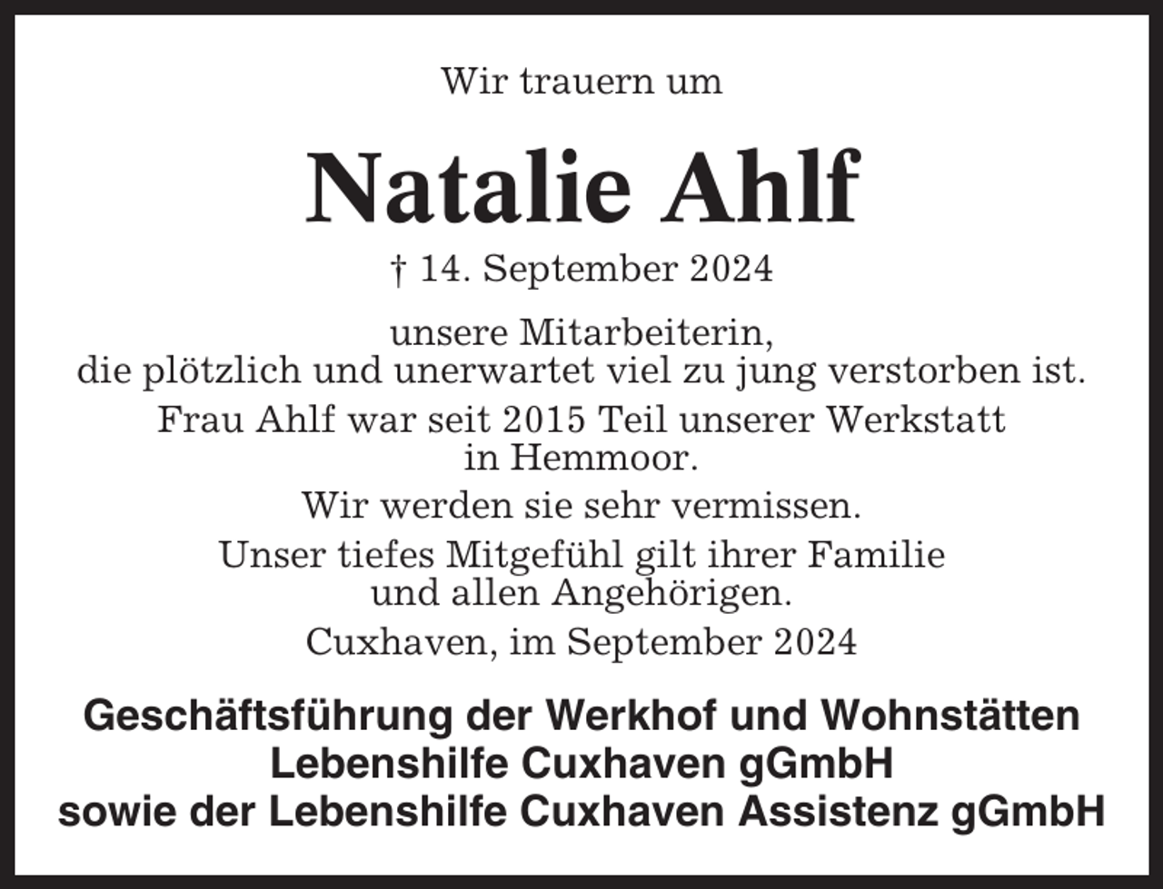 <p>Wir trauern um</p><p>Natalie Ahlf<br />† 14. September 2024<br />unsere Mitarbeiterin,<br />die plötzlich und unerwartet viel zu jung verstorben ist.<br />Frau Ahlf war seit 2015 Teil unserer Werkstatt<br />in Hemmoor.<br />Wir werden sie sehr vermissen.<br />Unser tiefes Mitgefühl gilt ihrer Familie<br />und allen Angehörigen.<br />Cuxhaven, im September 2024</p><p>Geschäftsführung der Werkhof und Wohnstätten<br />Lebenshilfe Cuxhaven gGmbH<br />sowie der Lebenshilfe Cuxhaven Assistenz gGmbH</p>