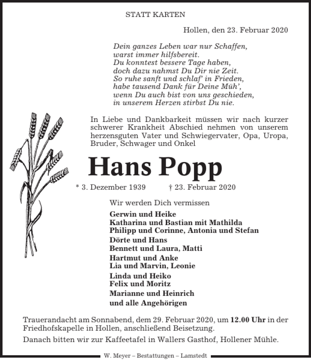 <p>STATT KARTEN</p><p>Hollen, den 23. Februar 2020<br />Dein ganzes Leben war nur Schaffen,<br />warst immer hilfsbereit.<br />Du konntest bessere Tage haben,<br />doch dazu nahmst Du Dir nie Zeit.<br />So ruhe sanft und schlaf’ in Frieden,<br />habe tausend Dank für Deine Müh’,<br />wenn Du auch bist von uns geschieden,<br />in unserem Herzen stirbst Du nie.<br />In Liebe und Dankbarkeit müssen wir nach kurzer<br />schwerer Krankheit Abschied nehmen von unserem<br />herzensguten Vater und Schwiegervater, Opa, Uropa,<br />Bruder, Schwager und Onkel</p><p>Hans Popp<br />* 3. Dezember 1939</p><p>† 23. Februar 2020</p><p>Wir werden Dich vermissen<br />Gerwin und Heike<br />Katharina und Bastian mit Mathilda<br />Philipp und Corinne, Antonia und Stefan<br />Dörte und Hans<br />Bennett und Laura, Matti<br />Hartmut und Anke<br />Lia und Marvin, Leonie<br />Linda und Heiko<br />Felix und Moritz<br />Marianne und Heinrich<br />und alle Angehörigen<br />Trauerandacht am Sonnabend, dem 29. Februar 2020, um 12.00 Uhr in der<br />Friedhofskapelle in Hollen, anschließend Beisetzung.<br />Danach bitten wir zur Kaffeetafel in Wallers Gasthof, Hollener Mühle.<br />W. Meyer – Bestattungen – Lamstedt</p>