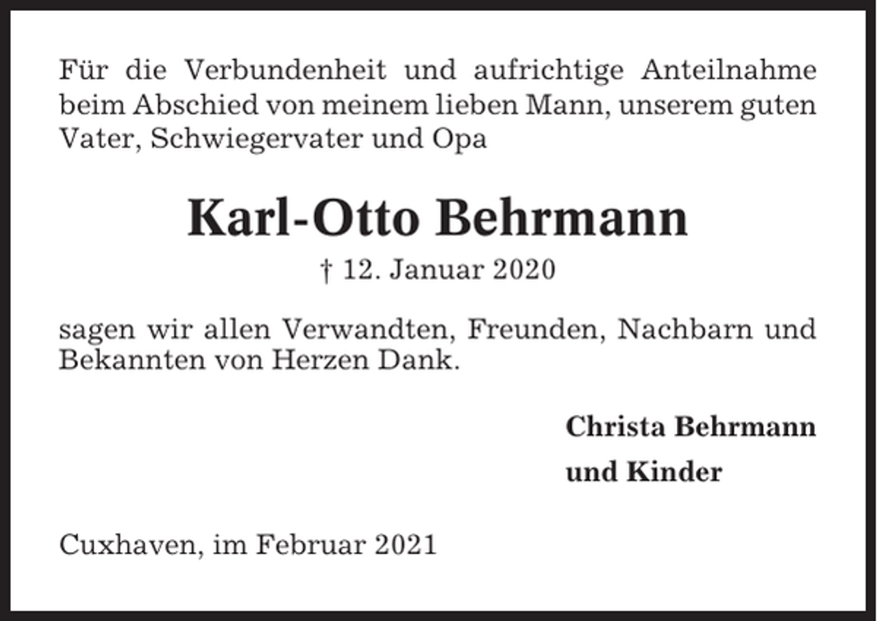 <p>Für die Verbundenheit und aufrichtige Anteilnahme<br />beim Abschied von meinem lieben Mann, unserem guten<br />Vater, Schwiegervater und Opa</p><p>Karl-Otto Behrmann<br />† 12. Januar 2020<br />sagen wir allen Verwandten, Freunden, Nachbarn und<br />Bekannten von Herzen Dank.<br />Christa Behrmann<br />und Kinder<br />Cuxhaven, im Februar 2021</p>