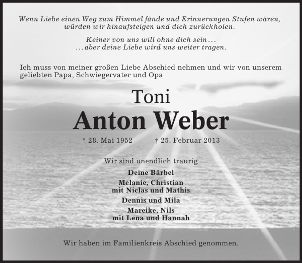 <p>Wenn Liebe einen Weg zum Himmel fände und Erinnerungen Stufen wären,<br />würden wir hinaufsteigen und dich zurückholen.<br />Keiner von uns will ohne dich sein . . .<br />. . . aber deine Liebe wird uns weiter tragen.<br />Ich muss von meiner großen Liebe Abschied nehmen und wir von unserem<br />geliebten Papa, Schwiegervater und Opa</p><p>Toni</p><p>Anton Weber<br />* 28. Mai 1952</p><p>† 25. Februar 2013</p><p>Wir sind unendlich traurig<br />Deine Bärbel<br />Melanie, Christian<br />mit Niclas und Mathis<br />Dennis und Mila<br />Mareike, Nils<br />mit Lena und Hannah<br />Wir haben im Familienkreis Abschied genommen.</p>