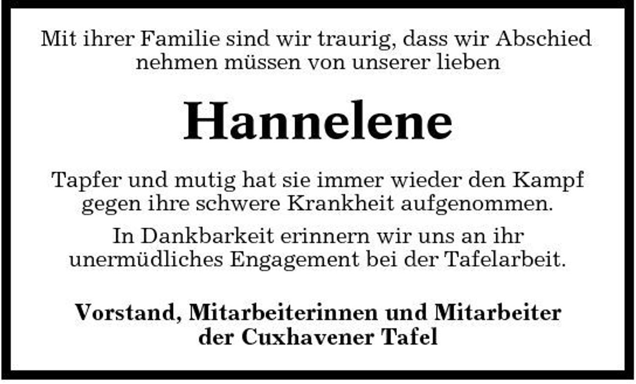 <p>Mit ihrer Familie sind wir traurig, dass wir Abschied nehmen müssen von unserer lieben</p><p>Hannelene<br />Tapfer und mutig hat sie immer wieder den Kampf gegen ihre schwere Krankheit aufgenommen. In Dankbarkeit erinnern wir uns an ihr unermüdliches Engagement bei der Tafelarbeit.</p><p>Vorstand, Mitarbeiterinnen und Mitarbeiter der Cuxhavener Tafel</p>