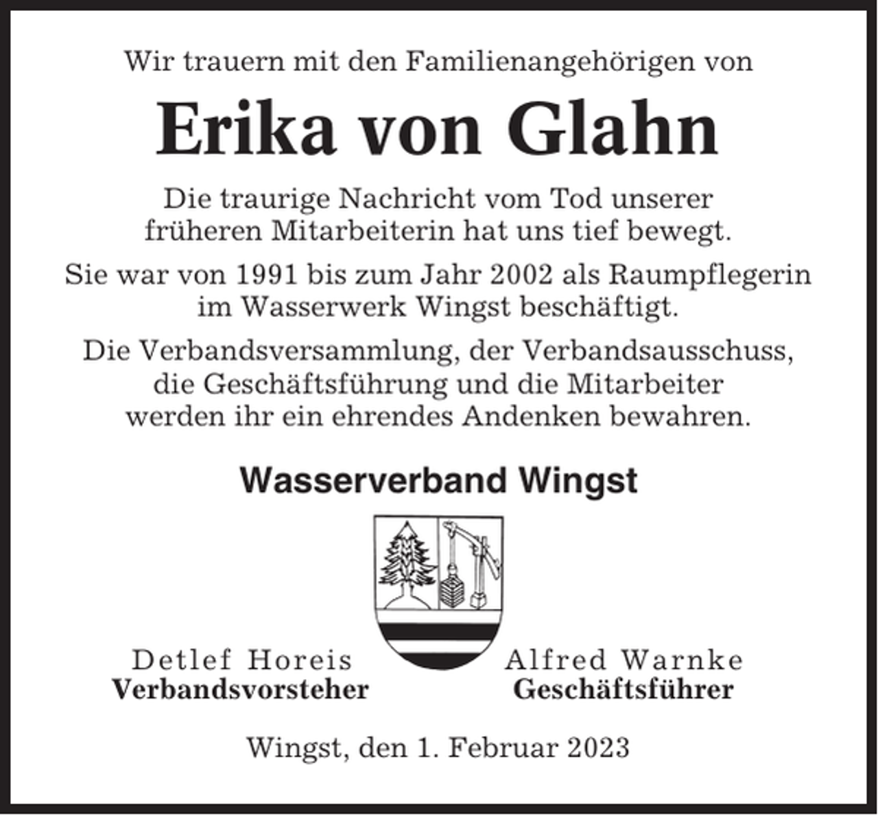 <p>Wir trauern mit den Familienangehörigen von</p><p>Erika von Glahn<br />Die traurige Nachricht vom Tod unserer<br />früheren Mitarbeiterin hat uns tief bewegt.<br />Sie war von 1991 bis zum Jahr 2002 als Raumpflegerin<br />im Wasserwerk Wingst beschäftigt.<br />Die Verbandsversammlung, der Verbandsausschuss,<br />die Geschäftsführung und die Mitarbeiter<br />werden ihr ein ehrendes Andenken bewahren.</p><p>Wasserverband Wingst</p><p>Detlef Horeis<br />Verbandsvorsteher</p><p>Alfred Warnke<br />Geschäftsführer</p><p>Wingst, den 1. Februar 2023</p>