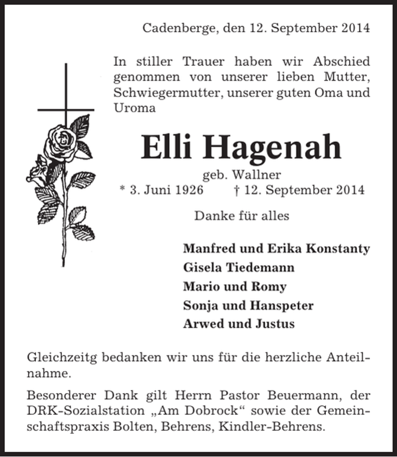 <p>Cadenberge, den 12. September 2014<br />In stiller Trauer haben wir Abschied<br />genommen von unserer lieben Mutter,<br />Schwiegermutter, unserer guten Oma und<br />Uroma</p><p>Elli Hagenah<br />geb. Wallner<br />* 3. Juni 1926<br />† 12. September 2014<br />Danke für alles<br />Manfred und Erika Konstanty<br />Gisela Tiedemann<br />Mario und Romy<br />Sonja und Hanspeter<br />Arwed und Justus<br />Gleichzeitg bedanken wir uns für die herzliche Anteilnahme.<br />Besonderer Dank gilt Herrn Pastor Beuermann, der<br />DRK-Sozialstation „Am Dobrock“ sowie der Gemeinschaftspraxis Bolten, Behrens, Kindler-Behrens.</p>
