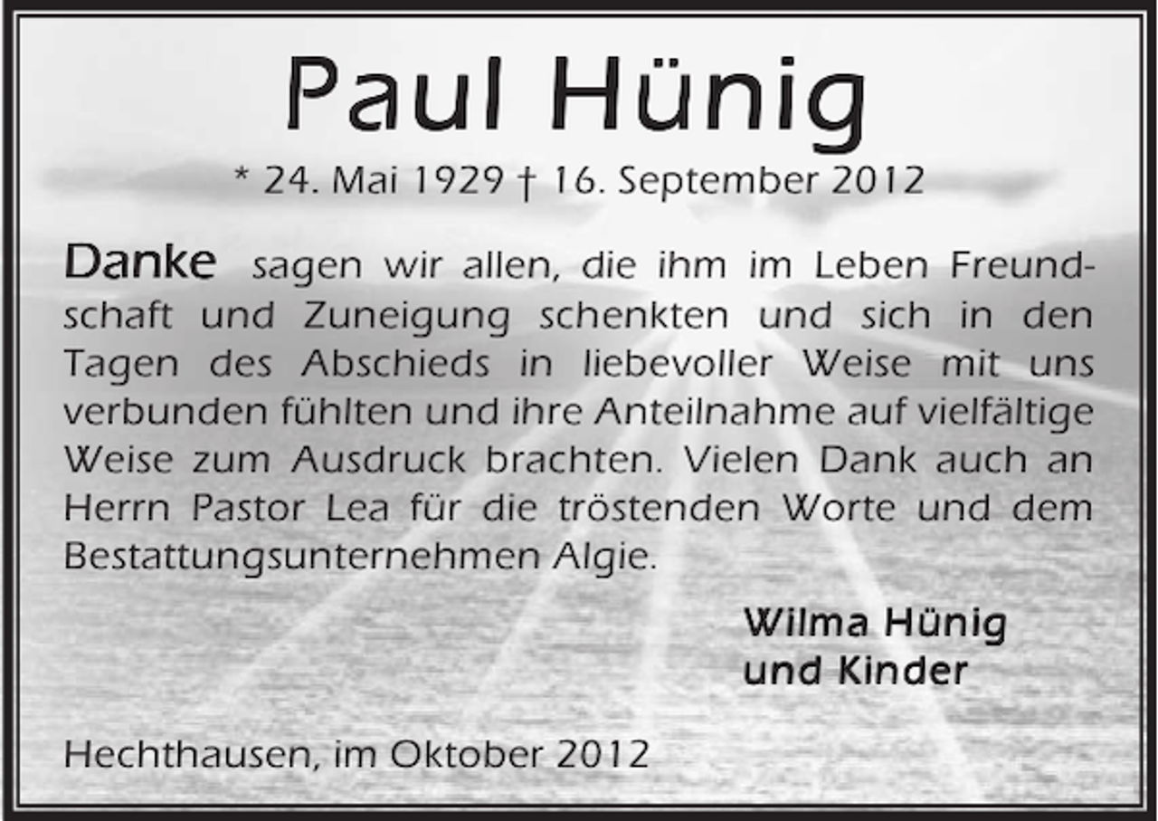 <p>Paul Hünig</p><p>* 24. Mai 1929 † 16. September 2012</p><p>Danke sagen wir allen, die ihm im Leben Freundschaft und Zuneigung schenkten und sich in den<br />Tagen des Abschieds in liebevoller Weise mit uns<br />verbunden fühlten und ihre Anteilnahme auf vielfältige<br />Weise zum Ausdruck brachten. Vielen Dank auch an<br />Herrn Pastor Lea für die tröstenden Worte und dem<br />Bestattungsunternehmen Algie.<br />Wilma Hünig<br />und Kinder<br />Hechthausen, im Oktober 2012</p>