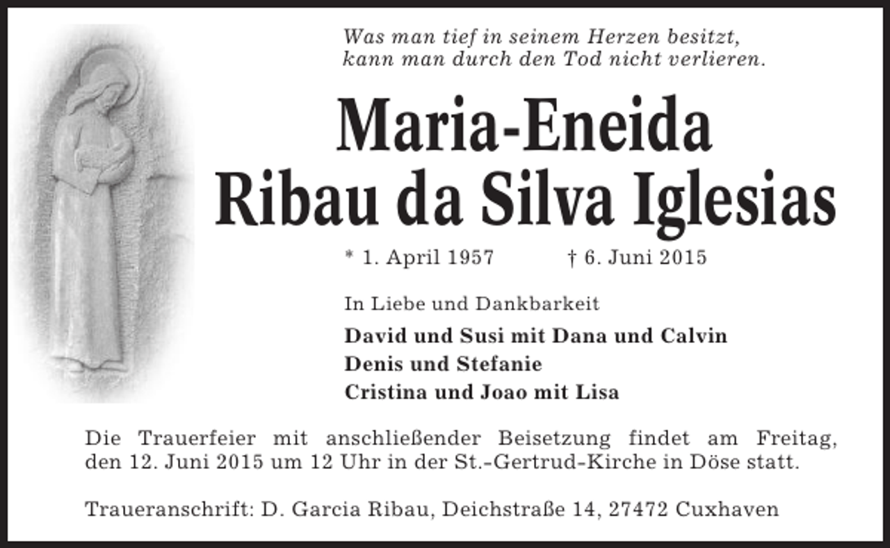 <p>Was man tief in seinem Herzen besitzt,<br />kann man durch den Tod nicht verlieren.</p>
<p>Maria-Eneida<br />Ribau da Silva Iglesias<br />* 1. April 1957</p>
<p>† 6. Juni 2015</p>
<p>In Liebe und Dankbarkeit</p>
<p>David und Susi mit Dana und Calvin<br />Denis und Stefanie<br />Cristina und Joao mit Lisa<br />Die Trauerfeier mit anschließender Beisetzung findet am Freitag,<br />den 12. Juni 2015 um 12 Uhr in der St.-Gertrud-Kirche in Döse statt.<br />Traueranschrift: D. Garcia Ribau, Deichstraße 14, 27472 Cuxhaven</p>