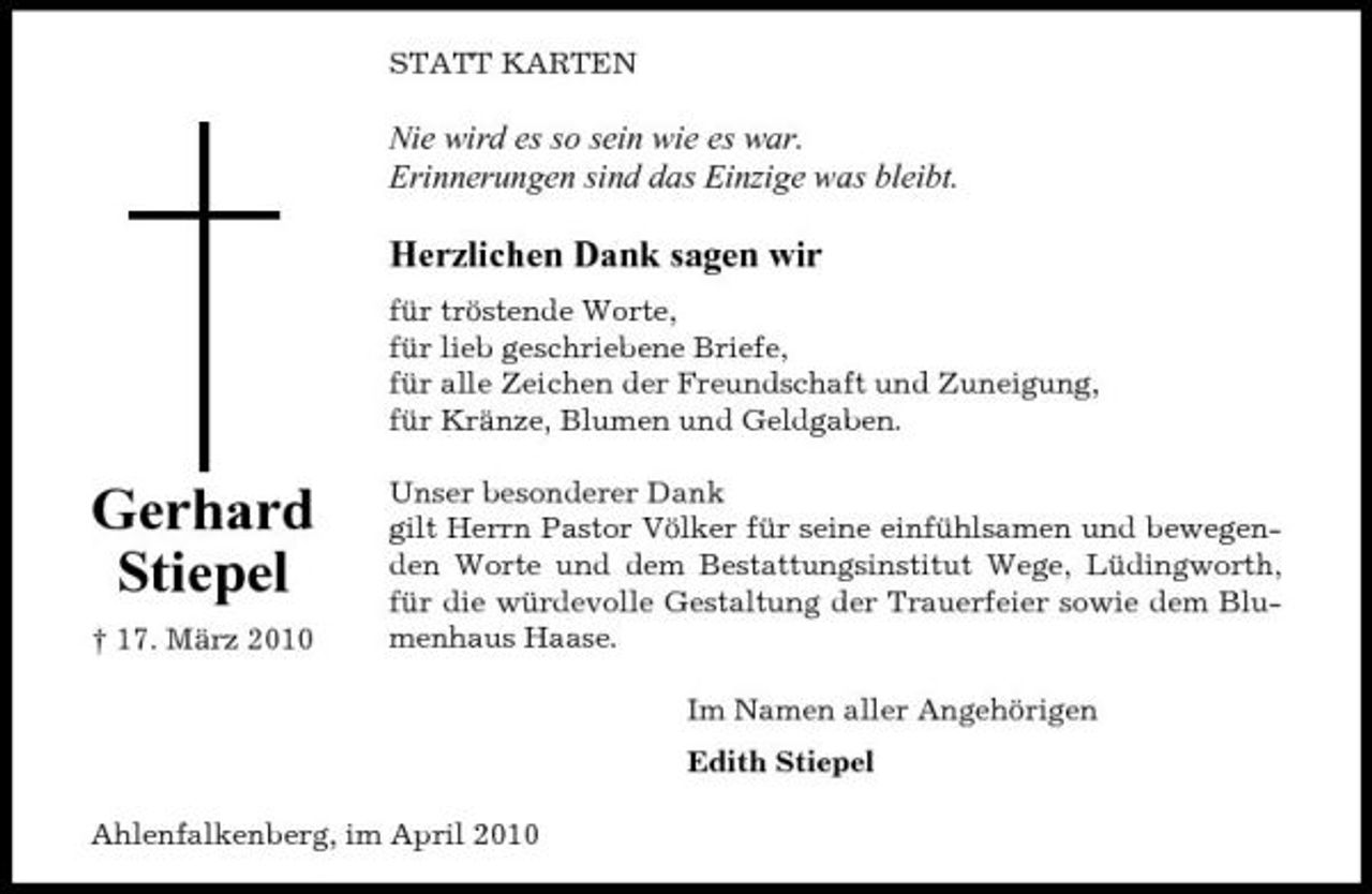 <p>STATT KARTEN</p><p>Nie wird es so sein wie es war. Erinnerungen sind das Einzige was bleibt.</p><p>Herzlichen Dank sagen wir<br />für tröstende Worte, für lieb geschriebene Briefe, für alle Zeichen der Freundschaft und Zuneigung, für Kränze, Blumen und Geldgaben.</p><p>Gerhard Stiepel<br />† 17. März 2010</p><p>Unser besonderer Dank gilt Herrn Pastor Völker für seine einfühlsamen und bewegenden Worte und dem Bestattungsinstitut Wege, Lüdingworth, für die würdevolle Gestaltung der Trauerfeier sowie dem Blumenhaus Haase. Im Namen aller Angehörigen Edith Stiepel</p><p>Ahlenfalkenberg, im April 2010</p>