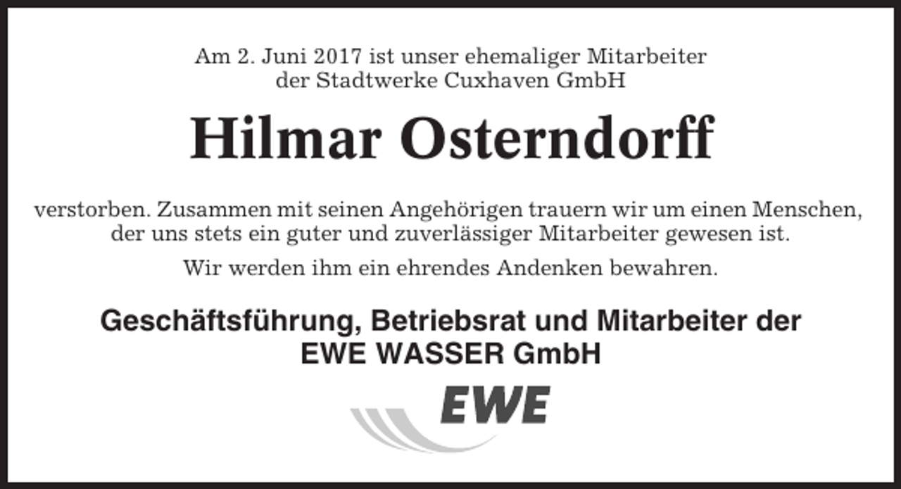 <p>Am 2. Juni 2017 ist unser ehemaliger Mitarbeiter<br />der Stadtwerke Cuxhaven GmbH</p><p>Hilmar Osterndorff<br />verstorben. Zusammen mit seinen Angehörigen trauern wir um einen Menschen,<br />der uns stets ein guter und zuverlässiger Mitarbeiter gewesen ist.<br />Wir werden ihm ein ehrendes Andenken bewahren.</p><p>Geschäftsführung, Betriebsrat und Mitarbeiter der<br />EWE WASSER GmbH</p>