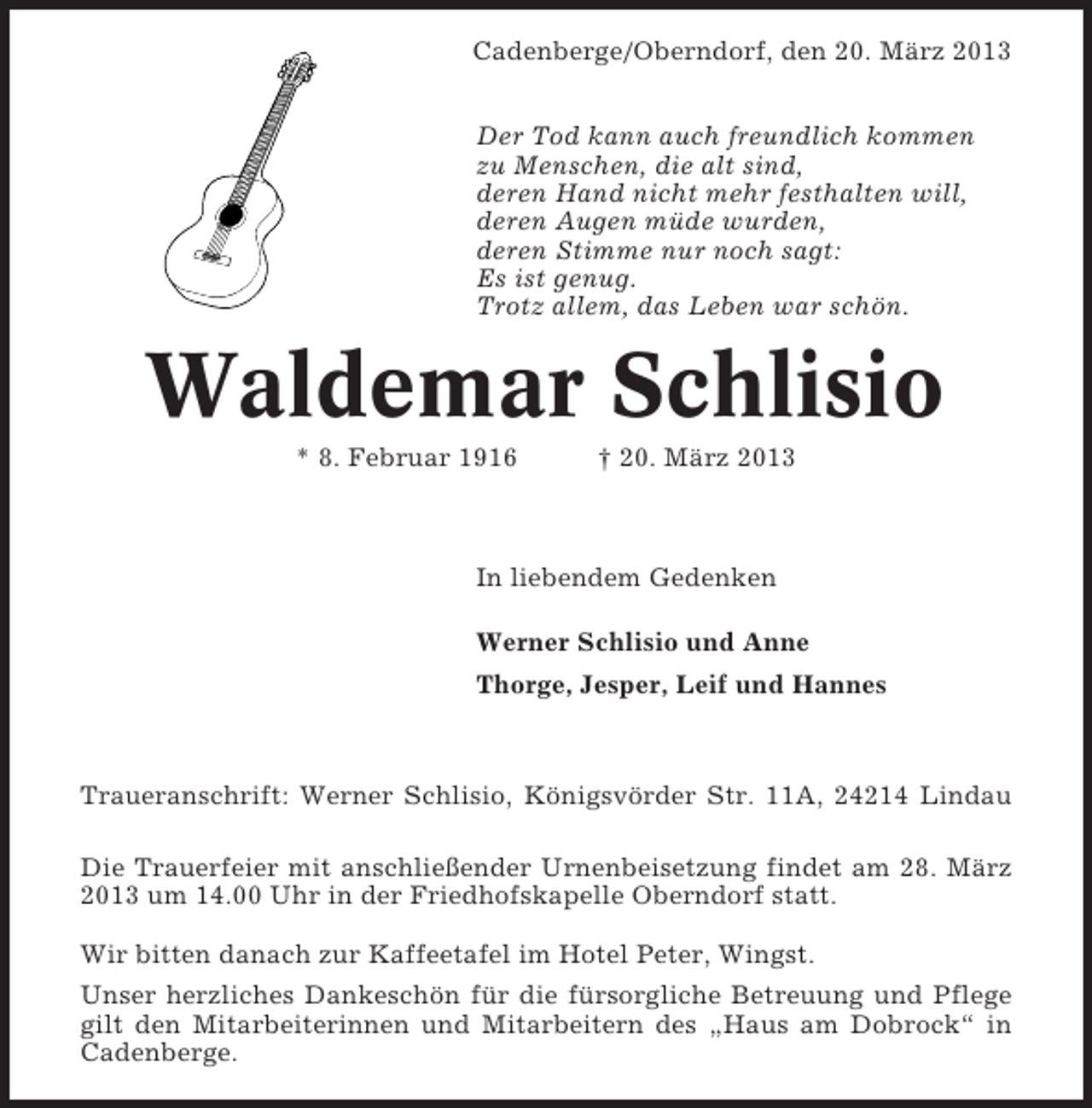 <p>Cadenberge/Oberndorf, den 20. März 2013<br />Der Tod kann auch freundlich kommen<br />zu Menschen, die alt sind,<br />deren Hand nicht mehr festhalten will,<br />deren Augen müde wurden,<br />deren Stimme nur noch sagt:<br />Es ist genug.<br />Trotz allem, das Leben war schön.</p><p>Waldemar Schlisio<br />* 8. Februar 1916</p><p>† 20. März 2013</p><p>In liebendem Gedenken<br />Werner Schlisio und Anne<br />Thorge, Jesper, Leif und Hannes</p><p>Traueranschrift: Werner Schlisio, Königsvörder Str. 11A, 24214 Lindau<br />Die Trauerfeier mit anschließender Urnenbeisetzung findet am 28. März<br />2013 um 14.00 Uhr in der Friedhofskapelle Oberndorf statt.<br />Wir bitten danach zur Kaffeetafel im Hotel Peter, Wingst.<br />Unser herzliches Dankeschön für die fürsorgliche Betreuung und Pflege<br />gilt den Mitarbeiterinnen und Mitarbeitern des „Haus am Dobrock“ in<br />Cadenberge.</p>