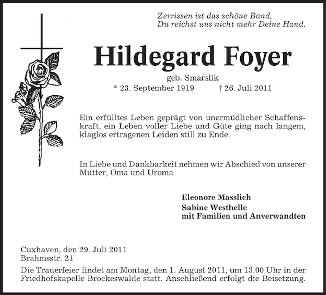 <p>Zerrissen ist das schöne Band,<br />Du reichst uns nicht mehr Deine Hand.</p><p>Hildegard Foyer<br />geb. Smarslik<br />* 23. September 1919<br />† 26. Juli 2011</p><p>Ein erfülltes Leben geprägt von unermüdlicher Schaffenskraft, ein Leben voller Liebe und Güte ging nach langem,<br />klaglos ertragenen Leiden still zu Ende.</p><p>In Liebe und Dankbarkeit nehmen wir Abschied von unserer<br />Mutter, Oma und Uroma<br />Eleonore Masslich<br />Sabine Westhelle<br />mit Familien und Anverwandten</p><p>Cuxhaven, den 29. Juli 2011<br />Brahmsstr. 21<br />Die Trauerfeier findet am Montag, den 1. August 2011, um 13.00 Uhr in der<br />Friedhofskapelle Brockeswalde statt. Anschließend erfolgt die Beisetzung.</p>