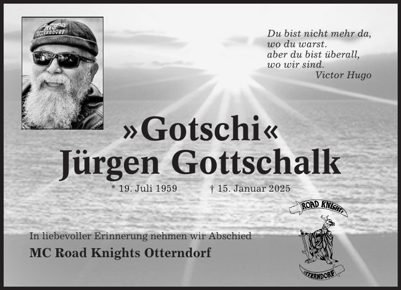 <p>Du bist nicht mehr da,<br />wo du warst.<br />aber du bist überall,<br />wo wir sind.<br />Victor Hugo</p><p>»Gotschi«<br />Jürgen Gottschalk<br />* 19. Juli 1959</p><p>† 15. Januar 2025</p><p>In liebevoller Erinnerung nehmen wir Abschied</p><p>MC Road Knights Otterndorf</p>